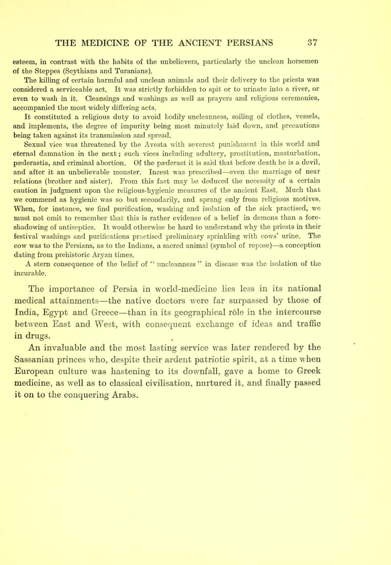 esteem, in contrast with the habits of the unbelievers, particularly the unclean horsemen of the Steppes (Scythians and Turanians). The killing of certain harmful and unclean animals and their delivery to the priests was considered a serviceable act. It was strictly forbidden to spit or to urinate into a river, or even to wash in it. Cleansings and washings as well as prayers and religious ceremonies, accompanied the most widely differing acts. It constituted a religious duty to avoid bodily uncleanness, soiling of clothes, vessels, and implements, the degree of impurity being most minutely laid down, and precautions being taken against its transmission and spread. Sexual vice was threatened by the Avesta with severest punishment in this world and eternal damnation in the next; such vices including adultery, prostitution, masturbation, psederastia, and criminal abortion. Of the paederast it is said that before death he is a devil, and after it an unbelievable monster. Incest was prescribed—even the marriage of near relations (brother and sister). From this fact may be deduced the necessity of a certain caution in judgment upon the religious-hygienic measures of the ancient East. Much that we commend as hygienic was so but secondarily, and sprang only from religious motives. When, for instance, we find purification, washing and isolation of the sick practised, we must not omit to remember that this is rather evidence of a belief in demons than a fore- shadowing of antiseptics. It would otherwise be hard to understand why the priests in their festival washings and purifications practised preliminary sprinkling with cows’ urine. The cow was to the Persians, as to the Indians, a sacred animal (symbol of repose)—a conception dating from prehistoric Aryan times. A stem consequence of the belief of “ uncleanness ” in disease was the isolation of the incurable. The importance of Persia in world-medicine lies less in its national medical attainments—the native doctors were far surpassed by those of India, Egypt and Greece—than in its geographical röle in the intercourse between East and West, with consequent exchange of ideas and traffic in drugs. An invaluable and the most lasting service was later rendered by the Sassanian princes who, despite their ardent patriotic spirit, at a time when European culture was hastening to its downfall, gave a home to Greek medicine, as well as to classical civilisation, nurtured it, and finally passed it on to the conquering Arabs.