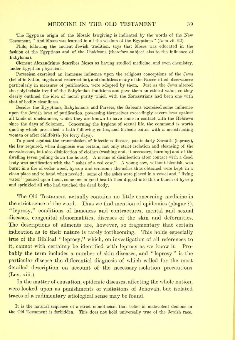 The Egyptian origin of the Mosaic lawgiving is indicated by the words of the New Testament, “ And Moses was learned in all the wisdom of the Egyptians ” (Acts vii. 22). Philo, following the ancient Jewish tradition, says that Moses was educated in the fashion of the Egyptians and of the Chaldeans (therefore subject also to the influence of Babylonia). Clement Alexandrinus describes Moses as having studied medicine, and even chemistry, under Egyptian physicians. Parseeism exercised an immense influence upon the religious conceptions of the Jews (belief in Satan, angels and resurrection), and doubtless many of the Parsee ritual observances particularly in measures of purification, were adopted by them. Just as the Jews altered the polytheistic trend of the Babylonian traditions and gave them an ethical value, so they clearly outlined the idea of moral purity which with the Zoroastrians had been one with that of bodily cleanliness. Besides the Egyptians, Babylonians and Parsees, the Sabeans exercised some influence upon the Jewish laws of purification, possessing themselves exceedingly severe laws against all kinds of uncleanness, whilst they are known to have come in contact with the Hebrews since the days of Solomon. Concerning the hygiene of sexual life, the command is worth quoting which prescribed a bath following coitus, and forbade coitus with a menstruating woman or after childbirth (for forty days). To guard against the transmission of infectious disease, particularly Zaraath (leprosy), the law required, when diagnosis was certain, not only strict isolation and cleansing of the convalescent, but also disinfection of clothes (washing and, if necessary, burning) and of the dwelling (even pulling down the house). A means of disinfection after contact with a dead body was purification with the “ ashes of a red cow.” A young cow, without blemish, was burnt in a fire of cedar wood, hyssop and crimson; the ashes thus obtained were kept in a clean place and to hand when needed; some of the ashes were placed in a vessel and “ living water ” poured upon them, some one in good health then dipped into this a bunch of hyssop and sprinkled all who had touched the dead body. The Old Testament actually contains no little concerning medicine in the strict sense of the word. Thus we find mention of epidemics (plague ?), “ leprosy,” conditions of lameness and contractures, mental and sexual diseases, congenital abnormalities, diseases of the skin and deformities. The descriptions of ailments are, however, so fragmentary that certain indication as to their nature is rarely forthcoming. This holds especially true of the Biblical “leprosy,” which, on investigation of all references to it, cannot with certainty be identified with leprosy as we know it. Pro- bably the term includes a number of skin diseases, and “leprosy” is the particular disease the differential diagnosis of which called for the most detailed description on account of the necessary isolation precautions (Lev. xiii.). In the matter of causation, epidemic diseases, affecting the whole nation, were looked upon as punishments or visitations of Jehovah, but isolated traces of a rudimentary setiological sense may be found. It is the natural sequence of a strict monotheism that belief in malevolent demons in the Old Testament is forbidden. This does not hold universally true of the Jewish race.