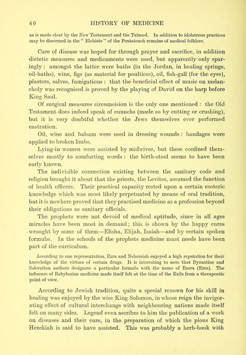 as is made clear by the New Testament and the Talmud. In addition to idolatrous practices may be discerned in the “ Elohists ” of the Pentateuch remains of medical folklore. Cure of disease was hoped for through prayer and sacrifice, in addition dietetic measures and medicaments were used, but apparently only spar- ingly : amongst the latter were baths (in the Jordan, in healing springs, oil-baths), wine, figs (as material for poultices), oil, fish-gall (for the eyes), plasters, salves, fumigations : that the beneficial effect of music on melan- choly was recognised is proved by the playing of David on the harp before King Saul. Of surgical measures circumcision is the only one mentioned : the Old Testament does indeed speak of eunuchs (made so by cutting or crushing), but it is very doubtful whether the Jews themselves ever performed castration. Oil, wine and balsam were used in dressing wounds : bandages were applied to broken limbs. Lying-in women were assisted by midwives, but these confined them- selves mostly to comforting words : the birth-stool seems to have been early known. The indivisible connection existing between the sanitary code and religion brought it about that the priests, the Levites, assumed the function of health officers. Their practical capacity rested upon a certain esoteric knowledge which was most likely perpetuated by means of oral tradition, but it is nowhere proved that they practised medicine as a profession beyond their obligations as sanitary officials. The prophets were not devoid of medical aptitude, since in all ages miracles have been most in demand; this is shown by the happy cures wrought by some of them—Elisha, Elijah, Isaiah—and by certain spoken formulae. In the schools of the prophets medicine must needs have been part of the curriculum. According to one representation, Ezra and Nehemiah enjoyed a high reputation for their knowledge of the virtues of certain drugs. It is interesting to note that Byzantine and Salernitan authors designate a particular formula with the name of Ezora (Ezra). The influence of Babylonian medicine made itself felt at the time of the Exile from a therapeutic point of view. According to Jewish tradition, quite a special renown for his skill in healing was enjoyed by the wise King Solomon, in whose reign the invigor- ating effect of cultural interchange with neighbouring nations made itself felt on many sides. Legend even ascribes to him the publication of a work on diseases and their cure, in the preparation of which the pious King Hezekiah is said to have assisted. This was probably a herb-book with