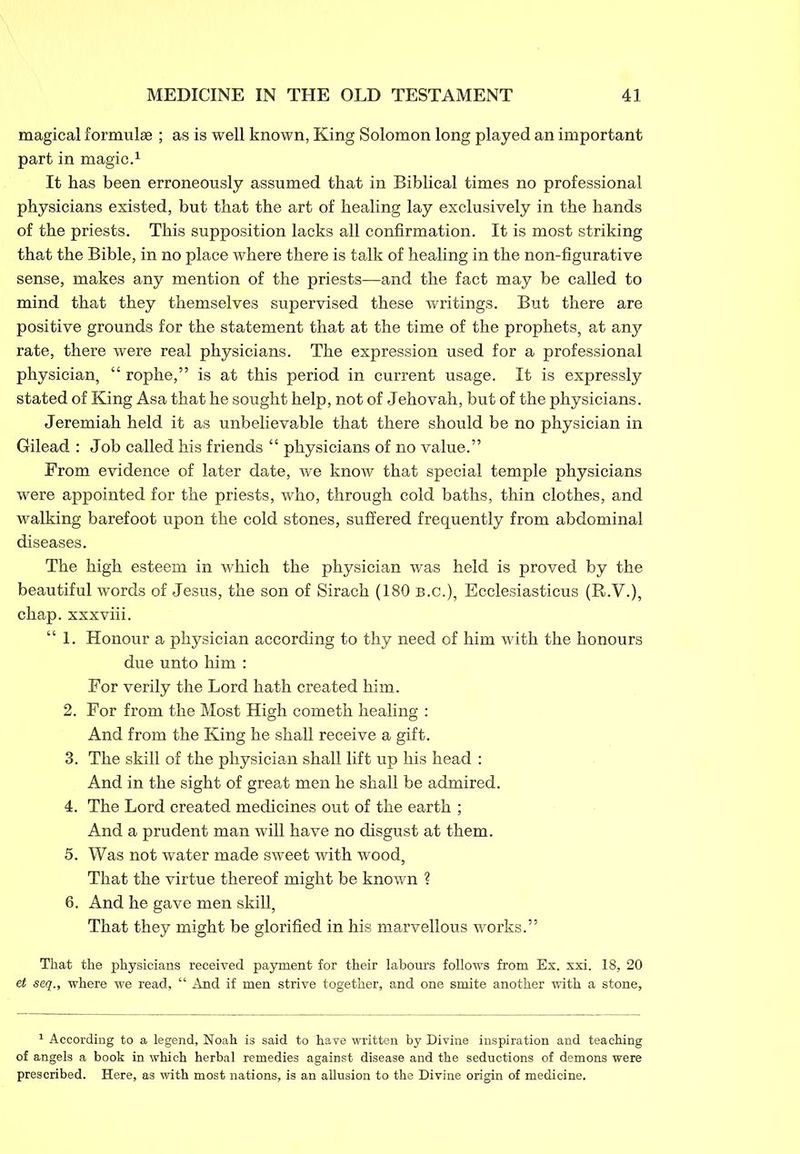 magical formulae ; as is well known, King Solomon long played an important part in magic.1 It has been erroneously assumed that in Biblical times no professional physicians existed, but that the art of healing lay exclusively in the hands of the priests. This supposition lacks all confirmation. It is most striking that the Bible, in no place where there is talk of healing in the non-figurative sense, makes any mention of the priests—and the fact may be called to mind that they themselves supervised these writings. But there are positive grounds for the statement that at the time of the prophets, at any rate, there were real physicians. The expression used for a professional physician, “ rophe,” is at this period in current usage. It is expressly stated of King Asa that he sought help, not of Jehovah, but of the physicians. Jeremiah held it as unbelievable that there should be no physician in Gilead : Job called his friends “ physicians of no value.” From evidence of later date, we know that special temple physicians were appointed for the priests, who, through cold baths, thin clothes, and walking barefoot upon the cold stones, suffered frequently from abdominal diseases. The high esteem in which the physician was held is proved by the beautiful words of Jesus, the son of Sirach (180 b.c.), Ecclesiasticus (R.V.), chap, xxxviii. “ 1. Honour a physician according to thy need of him with the honours due unto him : For verily the Lord hath created him. 2. For from the Most High cometh healing : And from the King he shall receive a gift. 3. The skill of the physician shall lift up his head : And in the sight of great men he shall be admired. 4. The Lord created medicines out of the earth ; And a prudent man will have no disgust at them. 5. Was not water made sweet with wood, That the virtue thereof might be known ? 6. And he gave men skill, That they might be glorified in his marvellous works.” That the physicians received payment for their labours follows from Ex. xxi. 18, 20 et seq., where we read, “ And if men strive together, and one smite another with a stone. 1 According to a legend, Noah is said to have written by Divine inspiration and teaching of angels a book in which herbal remedies against disease and the seductions of demons were prescribed. Here, as with most nations, is an allusion to the Divine origin of medicine.