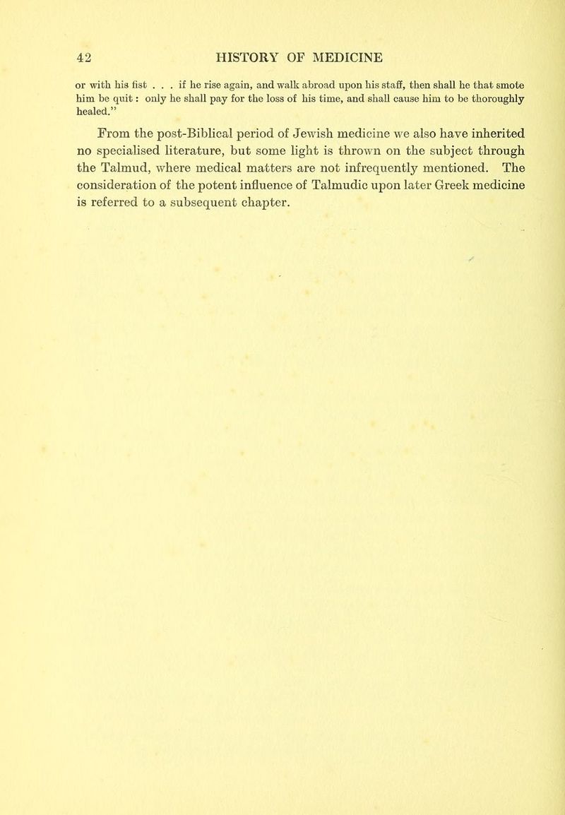 or with his fist ... if he rise again, and walk abroad upon his staff, then shall he that smote him be quit: only he shall pay for the loss of his time, and shall cause him to be thoroughly healed.” From the post-Biblical period of Jewish medicine we also have inherited no specialised literature, but some light is thrown on the subject through the Talmud, where medical matters are not infrequently mentioned. The consideration of the potent influence of Talmudic upon later Greek medicine is referred to a subsequent chapter.