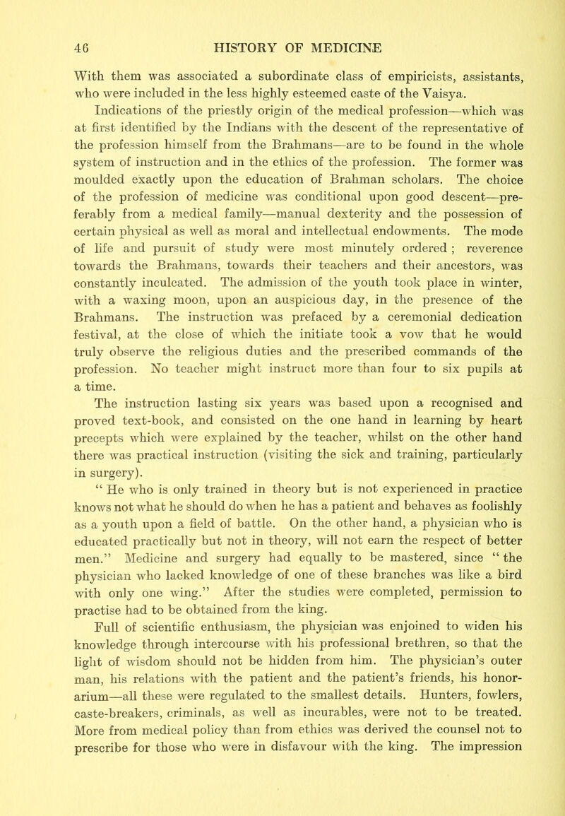 With them was associated a subordinate class of empiricists, assistants, who were included in the less highly esteemed caste of the Vaisya. Indications of the priestly origin of the medical profession—which was at first identified by the Indians with the descent of the representative of the profession himself from the Brahmans—are to be found in the whole system of instruction and in the ethics of the profession. The former was moulded exactly upon the education of Brahman scholars. The choice of the profession of medicine was conditional upon good descent—pre- ferably from a medical family—manual dexterity and the possession of certain physical as well as moral and intellectual endowments. The mode of life and pursuit of study were most minutely ordered ; reverence towards the Brahmans, towards their teachers and their ancestors, was constantly inculcated. The admission of the youth took place in winter, with a waxing moon, upon an auspicious day, in the presence of the Brahmans. The instruction was prefaced by a ceremonial dedication festival, at the close of which the initiate took a vow that he would truly observe the religious duties and the prescribed commands of the profession. No teacher might instruct more than four to six pupils at a time. The instruction lasting six years was based upon a recognised and proved text-book, and consisted on the one hand in learning by heart precepts which were explained by the teacher, whilst on the other hand there was practical instruction (visiting the sick and training, particularly in surgery). “ He who is only trained in theory but is not experienced in practice knows not what he should do when he has a patient and behaves as foolishly as a youth upon a field of battle. On the other hand, a physician who is educated practically but not in theory, will not earn the respect of better men.” Medicine and surgery had equally to be mastered, since “ the physician who lacked knowledge of one of these branches was like a bird with only one wing.” After the studies were completed, permission to practise had to be obtained from the king. Full of scientific enthusiasm, the physician was enjoined to widen his knowledge through intercourse with his professional brethren, so that the light of wisdom should not be hidden from him. The physician’s outer man, his relations with the patient and the patient’s friends, his honor- arium—all these were regulated to the smallest details. Hunters, fowlers, caste-breakers, criminals, as well as incurables, were not to be treated. More from medical policy than from ethics was derived the counsel not to prescribe for those who were in disfavour with the king. The impression