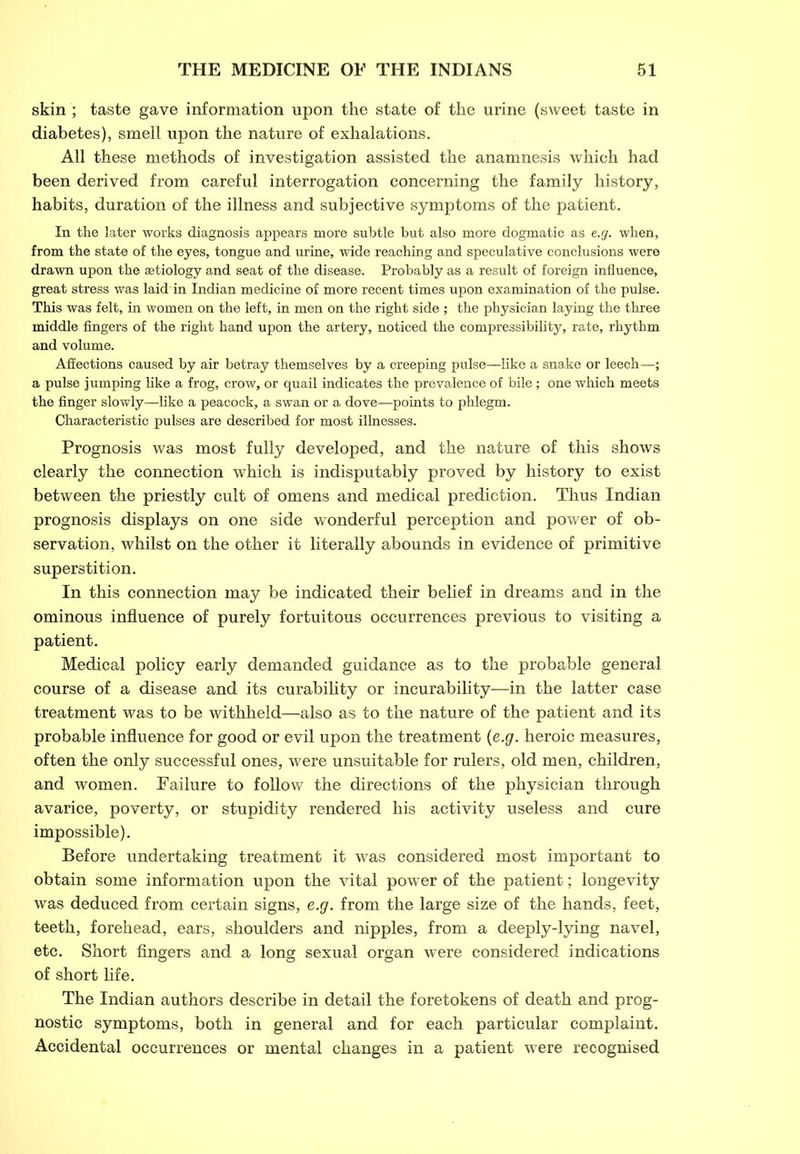 skin ; taste gave information upon the state of the urine (sweet taste in diabetes), smell upon the nature of exhalations. All these methods of investigation assisted the anamnesis which had been derived from careful interrogation concerning the family history, habits, duration of the illness and subjective symptoms of the patient. In the later works diagnosis appears more subtle but also more dogmatic as e.g. when, from the state of the eyes, tongue and urine, wide reaching and speculative conclusions were drawn upon the aetiology and seat of the disease. Probably as a result of foreign influence, great stress was laid'in Indian medicine of more recent times upon examination of the pulse. This was felt, in women on the left, in men on the right side ; the physician laying the three middle fingers of the right hand upon the artery, noticed the compressibility, rate, rhythm and volume. Affections caused by air betray themselves by a creeping pulse—like a snake or leech—; a pulse jumping like a frog, crow, or quail indicates the prevalence of bile; one which meets the finger slowly—like a peacock, a swan or a dove—points to phlegm. Characteristic pulses are described for most illnesses. Prognosis was most fully developed, and the nature of this shows clearly the connection which is indisputably proved by history to exist between the priestly cult of omens and medical prediction. Thus Indian prognosis displays on one side wonderful perception and power of ob- servation, whilst on the other it literally abounds in evidence of primitive superstition. In this connection may be indicated their belief in dreams and in the ominous influence of purely fortuitous occurrences previous to visiting a patient. Medical policy early demanded guidance as to the probable general course of a disease and its curability or incurability—in the latter case treatment was to be withheld—also as to the nature of the patient and its probable influence for good or evil upon the treatment (e.g. heroic measures, often the only successful ones, were unsuitable for rulers, old men, children, and women. Failure to follow the directions of the physician through avarice, poverty, or stupidity rendered his activity useless and cure impossible). Before undertaking treatment it was considered most important to obtain some information upon the vital power of the patient; longevity was deduced from certain signs, e.g. from the large size of the hands, feet, teeth, forehead, ears, shoulders and nipples, from a deeply-lying navel, etc. Short fingers and a long sexual organ were considered indications of short life. The Indian authors describe in detail the foretokens of death and prog- nostic symptoms, both in general and for each particular complaint. Accidental occurrences or mental changes in a patient were recognised