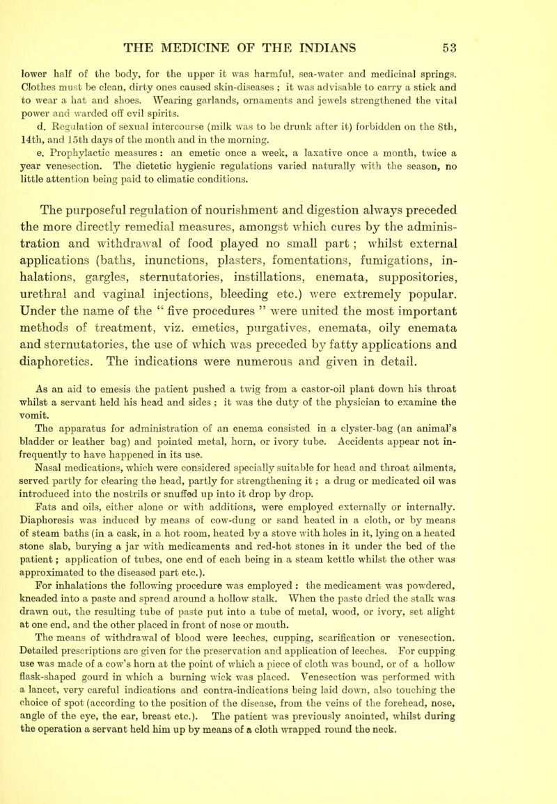 lower half of the body, for the upper it was harmful, sea-water and medicinal springs. Clothes must be clean, dirty ones caused skin-diseases ; it was advisable to carry a stick and to wear a hat and shoes. Wearing garlands, ornaments and jewels strengthened the vital power and warded off evil spirits. d. Regulation of sexual intercourse (milk was to be drunk after it) forbidden on the 8th, 14th, and 15th days of the month and in the morning. e. Prophylactic measures: an emetic once a week, a laxative once a month, twice a year venesection. The dietetic hygienic regulations varied naturally with the season, no little attention being paid to climatic conditions. The purposeful regulation of nourishment and digestion always preceded the more directly remedial measures, amongst which cures by the adminis- tration and withdrawal of food played no small part; whilst external applications (baths, inunctions, plasters, fomentations, fumigations, in- halations, gargles, sternutatories, instillations, enemata, suppositories, urethral and vaginal injections, bleeding etc.) were extremely popular. Under the name of the “ five procedures ” were united the most important methods of treatment, viz. emetics, purgatives, enemata, oily enemata and sternutatories, the use of which was preceded by fatty applications and diaphoretics. The indications were numerous and given in detail. As an aid to emesis the patient pushed a twig from a castor-oil plant down his throat whilst a servant held his head and sides ; it was the duty of the physician to examine the vomit. The apparatus for administration of an enema consisted in a clyster-bag (an animal’s bladder or leather bag) and pointed metal, horn, or ivory tube. Accidents appear not in- frequently to have happened in its use. Nasal medications, which were considered specially suitable for head and throat ailments, served partly for clearing the head, partly for strengthening it; a drug or medicated oil was introduced into the nostrils or snuffed up into it drop by drop. Fats and oils, either alone or with additions, were employed externally or internally. Diaphoresis was induced by means of cow-dung or sand heated in a cloth, or by means of steam baths (in a cask, in a hot room, heated by a stove with holes in it, lying on a heated stone slab, burying a jar with medicaments and red-hot stones in it under the bed of the patient; application of tubes, one end of each being in a steam kettle whilst the other was approximated to the diseased part etc.). For inhalations the following procedure was employed : the medicament was powdered, kneaded into a paste and spread around a hollow stalk. When the paste dried the stalk was drawn out, the resulting tube of paste put into a tube of metal, wood, or ivory, set alight at one end, and the other placed in front of nose or mouth. The means of withdrawal of blood were leeches, cupping, scarification or venesection. Detailed prescriptions are given for the preservation and application of leeches. For cupping use was made of a cow’s horn at the point of which a piece of cloth was bound, or of a hollow flask-shaped gourd in which a burning wick was placed. Venesection was performed with a lancet, very careful indications and contra-indications being laid down, also touching the choice of spot (according to the position of the disease, from the veins of the forehead, nose, angle of the eye, the ear, breast etc.). The patient was previously anointed, whilst during the operation a servant held him up by means of a cloth wrapped round the neck.