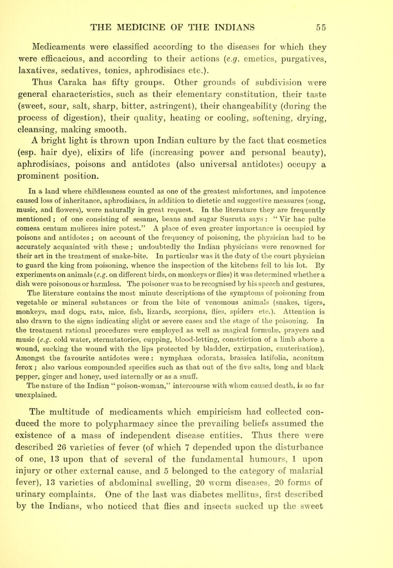 Medicaments were classified according to the diseases for which they were efficacious, and according to their actions (e.g. emetics, purgatives, laxatives, sedatives, tonics, aphrodisiacs etc.). Thus Caraka has fifty groups. Other grounds of subdivision were general characteristics, such as their elementary constitution, their taste (sweet, sour, salt, sharp, bitter, astringent), their changeability (during the process of digestion), their quality, heating or cooling, softening, drying, cleansing, making smooth. A bright light is thrown upon Indian culture by the fact that cosmetics (esp. hair dye), elixirs of life (increasing power and personal beauty), aphrodisiacs, poisons and antidotes (also universal antidotes) occupy a prominent position. In a land where childlessness counted as one of the greatest misfortunes, and impotence caused loss of inheritance, aphrodisiacs, in addition to dietetic and suggestive measures (song, music, and flowers), were naturally in great request. In the literature they are frequently mentioned; of one consisting of sesame, beans and sugar Susruta says: “ Vir hac pulte comesa centum mulieres inire potest.” A place of even greater importance is occupied by poisons and antidotes; on account of the frequency of poisoning, the physician had to he accurately acquainted with these; undoubtedly the Indian physicians were renowned for their art in the treatment of snake-bite. In particular was it the duty of the court physician to guard the king from poisoning, whence the inspection of the kitchens fell to his lot. By experiments on animals {e.g. on different birds, on monkeys or flies) it was determined whether a dish were poisonous or harmless. The poisoner was to he recognised by his speech and gestures. The literature contains the most minute descriptions of the symptoms of poisoning from vegetable or mineral substances or from the bite of venomous animals (snakes, tigers, monkeys, mad dogs, rats, mice, fish, lizards, scorpions, flies, spiders etc.). Attention is also drawn to the signs indicating slight or severe cases and the stage of the poisoning. In the treatment rational procedures were employed as well as magical formulae, prayers and music {e.g. cold water, sternutatories, cupping, blood-letting, constriction of a limb above a wound, sucking the wound with the lips protected by bladder, extirpation, cauterisation). Amongst the favourite antidotes were: nymphsea odorata, brassica latifolia, aconitum ferox; also various compounded specifics such as that out of the five salts, long and black pepper, ginger and honey, used internally or as a snuff. The nature of the Indian “ poison-woman,” intercourse with whom caused death, is so far unexplained. The multitude of medicaments which empiricism had collected con- duced the more to polypharmacy since the prevailing beliefs assumed the existence of a mass of independent disease entities. Thus there were described 26 varieties of fever (of which 7 depended upon the disturbance of one, 13 upon that of several of the fundamental humours, 1 upon injury or other external cause, and 5 belonged to the category of malarial fever), 13 varieties of abdominal swelling, 20 worm diseases, 20 forms of urinary complaints. One of the last was diabetes mellitus, first described by the Indians, who noticed that flies and insects sucked up the sweet