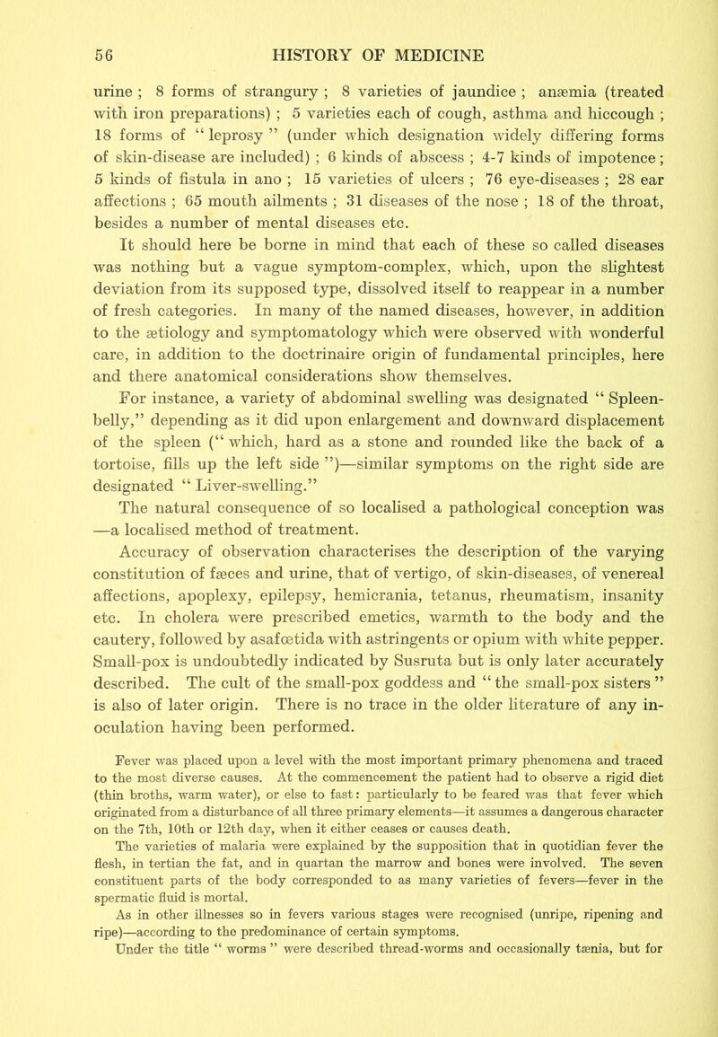 urine ; 8 forms of strangury ; 8 varieties of jaundice ; anaemia (treated with iron preparations) ; 5 varieties each of cough, asthma and hiccough ; 18 forms of “ leprosy ” (under which designation widely differing forms of skin-disease are included) ; 6 kinds of abscess ; 4-7 kinds of impotence; 5 kinds of fistula in ano ; 15 varieties of ulcers ; 76 eye-diseases ; 28 ear affections ; 65 mouth ailments ; 31 diseases of the nose ; 18 of the throat, besides a number of mental diseases etc. It should here be borne in mind that each of these so called diseases was nothing but a vague symptom-complex, which, upon the slightest deviation from its supposed type, dissolved itself to reappear in a number of fresh categories. In many of the named diseases, however, in addition to the aetiology and symptomatology which were observed with wonderful care, in addition to the doctrinaire origin of fundamental principles, here and there anatomical considerations show themselves. For instance, a variety of abdominal swelling was designated “ Spleen- belly,” depending as it did upon enlargement and downward displacement of the spleen (“ which, hard as a stone and rounded like the back of a tortoise, fills up the left side ”)—similar symptoms on the right side are designated “ Liver-swelling.” The natural consequence of so localised a pathological conception was —a localised method of treatment. Accuracy of observation characterises the description of the varying constitution of faeces and urine, that of vertigo, of skin-diseases, of venereal affections, apoplexy, epilepsy, hemicrania, tetanus, rheumatism, insanity etc. In cholera were prescribed emetics, warmth to the body and the cautery, followed by asafcetida with astringents or opium with white pepper. Small-pox is undoubtedly indicated by Susruta but is only later accurately described. The cult of the small-pox goddess and “ the small-pox sisters ” is also of later origin. There is no trace in the older literature of any in- oculation having been performed. Fever was placed upon a level with the most important primary phenomena and traced to the most diverse causes. At the commencement the patient had to observe a rigid diet (thin broths, warm water), or else to fast: particularly to be feared was that fever which originated from a disturbance of all three primary elements—it assumes a dangerous character on the 7th, 10th or 12th day, when it either ceases or causes death. The varieties of malaria were explained by the supposition that in quotidian fever the flesh, in tertian the fat, and in quartan the marrow and bones were involved. The seven constituent parts of the body corresponded to as many varieties of fevers—fever in the spermatic fluid is mortal. As in other illnesses so in fevers various stages were recognised (unripe, ripening and ripe)—according to the predominance of certain symptoms. Under the title “ worms ” were described thread-worms and occasionally taenia, but for