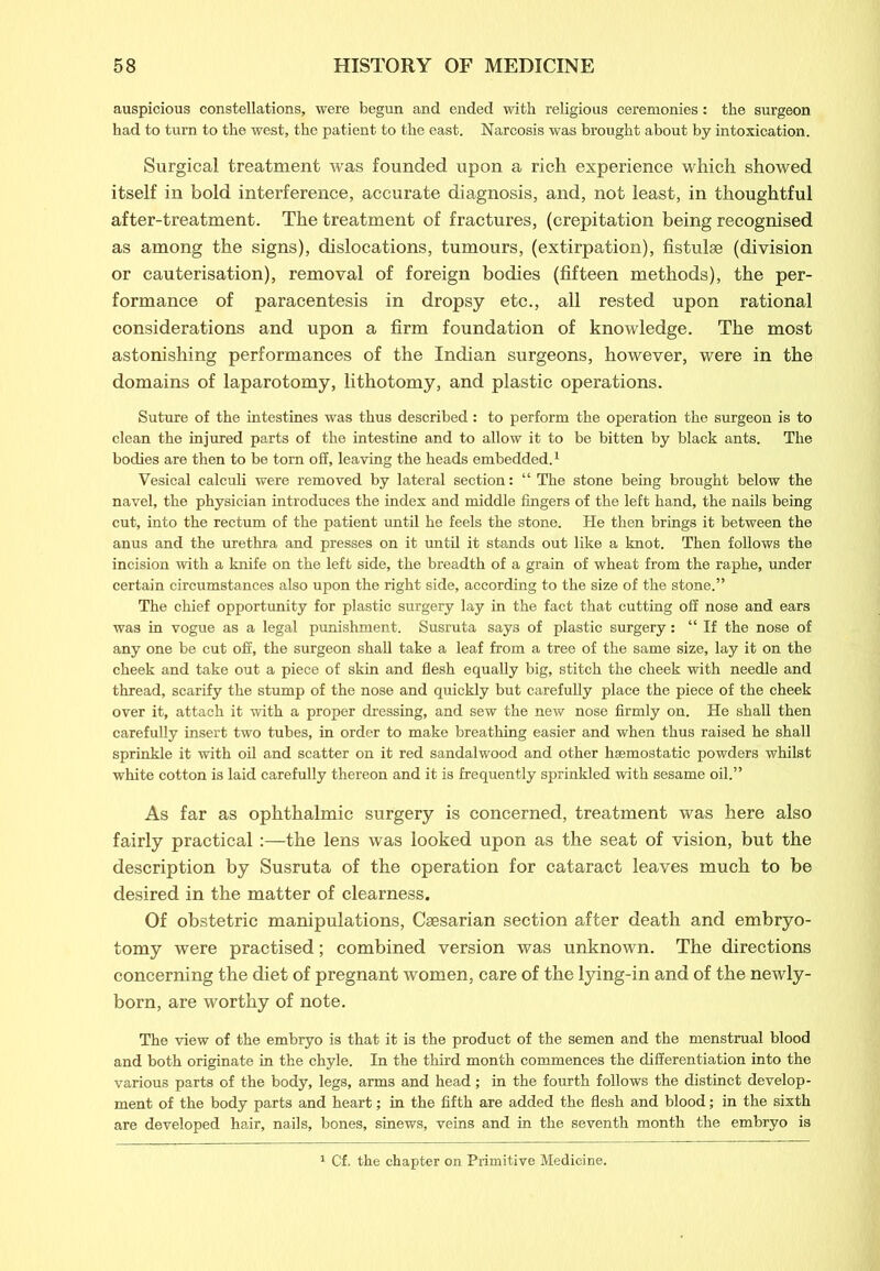 auspicious constellations, were begun and ended with religious ceremonies: the surgeon had to turn to the west, the patient to the east. Narcosis was brought about by intoxication. Surgical treatment was founded upon a rich experience which showed itself in bold interference, accurate diagnosis, and, not least, in thoughtful after-treatment. The treatment of fractures, (crepitation being recognised as among the signs), dislocations, tumours, (extirpation), fistulse (division or cauterisation), removal of foreign bodies (fifteen methods), the per- formance of paracentesis in dropsy etc., all rested upon rational considerations and upon a firm foundation of knowledge. The most astonishing performances of the Indian surgeons, however, were in the domains of laparotomy, lithotomy, and plastic operations. Suture of the intestines was thus described: to perform the operation the surgeon is to clean the injured parts of the intestine and to allow it to be bitten by black ants. The bodies are then to be tom off, leaving the heads embedded.1 Vesical calculi were removed by lateral section: “ The stone being brought below the navel, the physician introduces the index and middle fingers of the left hand, the nails being cut, into the rectum of the patient until he feels the stone. He then brings it between the anus and the urethra and presses on it until it stands out like a knot. Then follows the incision with a knife on the left side, the breadth of a grain of wheat from the raphe, under certain circumstances also upon the right side, according to the size of the stone.” The chief opportunity for plastic surgery lay in the fact that cutting off nose and ears was in vogue as a legal punishment. Susruta says of plastic surgery: “If the nose of any one be cut off, the surgeon shall take a leaf from a tree of the same size, lay it on the cheek and take out a piece of skin and flesh equally big, stitch the cheek with needle and thread, scarify the stump of the nose and quickly but carefully place the piece of the cheek over it, attach it with a proper dressing, and sew the new nose firmly on. He shall then carefully insert two tubes, in order to make breathing easier and when thus raised he shall sprinkle it with oil and scatter on it red sandalwood and other haemostatic powders whilst white cotton is laid carefully thereon and it is frequently sprinkled with sesame oil.” As far as ophthalmic surgery is concerned, treatment was here also fairly practical:—the lens was looked upon as the seat of vision, but the description by Susruta of the operation for cataract leaves much to be desired in the matter of clearness. Of obstetric manipulations, Caesarian section after death and embryo- tomy were practised; combined version was unknown. The directions concerning the diet of pregnant women, care of the lying-in and of the newly- born, are worthy of note. The view of the embryo is that it is the product of the semen and the menstrual blood and both originate in the chyle. In the third month commences the differentiation into the various parts of the body, legs, arms and head; in the fourth follows the distinct develop- ment of the body parts and heart; in the fifth are added the flesh and blood; in the sixth are developed hair, nails, bones, sinews, veins and in the seventh month the embryo is Cf. the chapter on Primitive Medicine.