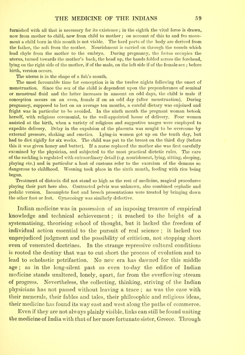 furnished with all that is necessary for its existence; in the eighth the vital force is drawn, now from mother to child, now from child to mother; on account of this to and fro move- ment a child born in this month is not viable. The hard parts of the body are derived from the father, the soft from the mother. Nourishment is carried on through the vessels which lead chyle from the mother to the embryo. During pregnancy, the foetus occupies the uterus, turned towards the mother’s back, the head up, the hands folded across the forehead, lying on the right side of the mother, if of the male, on the left side if of the female sex; before birth, version occurs. The uterus is in the shape of a fish’s mouth. The most favourable time for conception is in the twelve nights following the onset of menstruation. Since the sex of the child is dependent upon the preponderance of seminal or menstrual fluid and the latter increases in amount on odd days, the child is male if conception occurs on an even, female if on an odd day (after menstruation). During pregnancy, supposed to last on an average ten months, a careful dietary was enjoined and fright was in particular to be avoided. In the ninth month the pregnant woman betook herself, with religious ceremonial, to the well-appointed house of delivery. Four women assisted at the birth, when a variety of religious and suggestive usages were employed to expedite delivery. Delay in the expulsion of the placenta was sought to be overcome by external pressure, shaking and emetics. Lying-in women got up on the tenth day, but had to diet rigidly for six weeks. The child was put to the breast on the third day (before this it was given honey and butter). If a nurse replaced the mother she was first carefully examined by the physician, and subjected to the most practical dietetic rules. The care of the suckling is regulated with extraordinary detail (e.g. nourishment, lying, sitting, sleeping, playing etc.) and in particular a host of customs refer to the exorcism of the demons so dangerous to childhood. Weaning took place in the sixth month, feeding with rice being begun. Treatment of distocia did not stand so high as the rest of medicine, magical procedures playing their part here also. Contracted pelvis was unknown, also combined cephalic and podalic version. Incomplete foot and breech presentations were treated by bringing down the other foot or feet. Gynaecology was similarly defective. Indian medicine was in possession of an imposing treasure of empirical knowledge and technical achievement; it reached to the height of a systematising, theorising school of thought, but it lacked the freedom of individual action essential to the pursuit of real science ; it lacked too unprejudiced judgment and the possibility of criticism, not stopping short even of venerated doctrines. In the strange repressive cultural conditions is rooted the destiny that was to cut short the process of evolution and to lead to scholastic petrifaction. No new era has dawned for this middle age ; as in the long-silent past so even to-day the edifice of Indian medicine stands unaltered, lonely, apart, far from the everflowing stream of progress. Nevertheless, the collecting, thinking, striving of the Indian physicians has not passed without leaving a trace ; as was the case with their numerals, their fables and tales, their philosophic and religious ideas, their medicine has found its way east and west along the paths of commerce. Even if they are not always plainly visible, links can still be found uniting the medicine of India with that of her more fortunate sister, Greece. Through