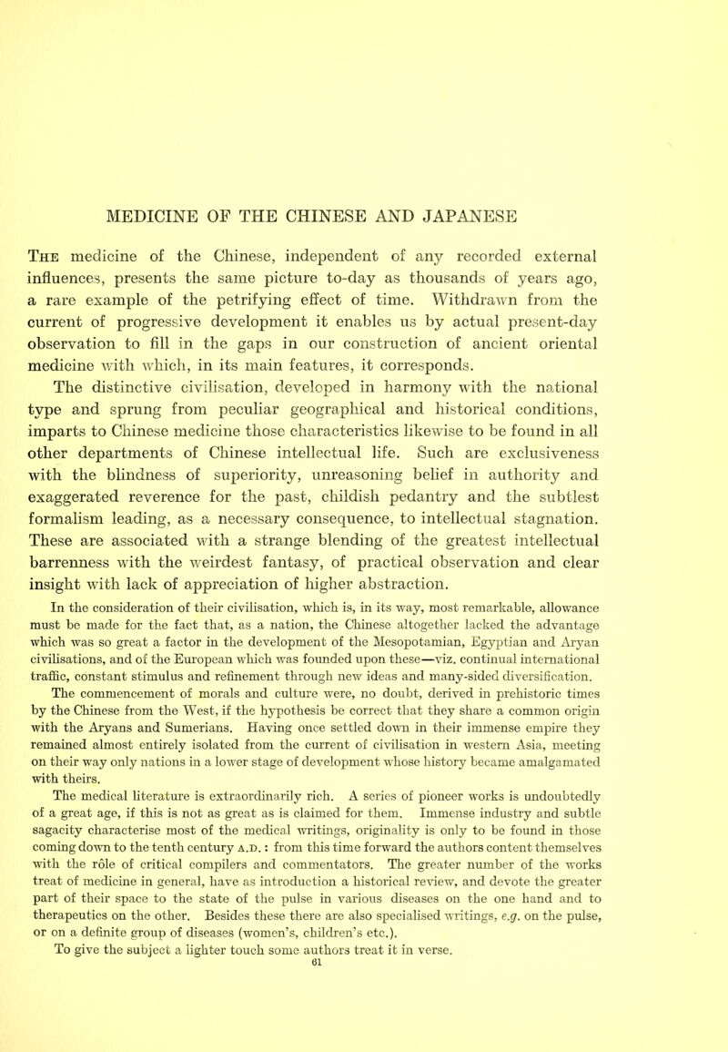 The medicine of the Chinese, independent of any recorded external influences, presents the same picture to-day as thousands of years ago, a rare example of the petrifying effect of time. Withdrawn from the current of progressive development it enables us by actual present-day observation to fill in the gaps in our construction of ancient oriental medicine with which, in its main features, it corresponds. The distinctive civilisation, developed in harmony with the national type and sprung from peculiar geographical and historical conditions, imparts to Chinese medicine those characteristics likewise to be found in all other departments of Chinese intellectual life. Such are exclusiveness with the blindness of superiority, unreasoning belief in authority and exaggerated reverence for the past, childish pedantry and the subtlest formalism leading, as a necessary consequence, to intellectual stagnation. These are associated with a strange blending of the greatest intellectual barrenness with the weirdest fantasy, of practical observation and clear insight with lack of appreciation of higher abstraction. In the consideration of their civilisation, which is, in its way, most remarkable, allowance must be made for the fact that, as a nation, the Chinese altogether lacked the advantage which was so great a factor in the development of the Mesopotamian, Egyptian and Aryan civilisations, and of the European which was founded upon these—viz. continual international traffic, constant stimulus and refinement through new ideas and many-sided diversification. The commencement of morals and culture were, no doubt, derived in prehistoric times by the Chinese from the West, if the hypothesis be correct that they share a common origin with the Aryans and Sumerians. Having once settled down in their immense empire they remained almost entirely isolated from the current of civilisation in western Asia, meeting on their way only nations in a lower stage of development whose history became amalgamated with theirs. The medical literature is extraordinarily rich. A series of pioneer works is undoubtedly of a great age, if this is not as great as is claimed for them. Immense industry and subtle sagacity characterise most of the medical writings, originality is only to be found in those coming down to the tenth century a.d. : from this time forward the authors content themselves with the role of critical compilers and commentators. The greater number of the works treat of medicine in general, have as introduction a historical review, and devote the greater part of their space to the state of the pulse in various diseases on the one hand and to therapeutics on the other. Besides these there are also specialised writings, e.g. on the pulse, or on a definite group of diseases (women’s, children’s etc.). To give the subject a lighter touch some authors treat it in verse.