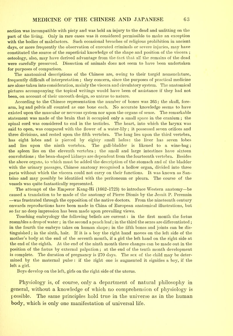 section was incompatible with piety and was held an injury to the dead and unfitting on the part of the living. Only in rare cases was it considered permissible to make an exception with the bodies of malefactors. Such occasional breaches of religious prohibition in ancient days, or more frequently the observation of executed criminals or severe injuries, may have constituted the source of the superficial knowledge of the shape and position of the viscera ; osteology, also, may have derived advantage from the -fact that all the remains of the dead were carefully preserved. Dissection of animals does not seem to have been undertaken for purposes of comparison. The anatomical descriptions of the Chinese are, owing to their turgid nomenclature, frequently difficult of interpretation ; they concern, since the purposes of practical medicine are alone taken into consideration, mainly the viscera and circulatory system. The anatomical pictures accompanying the topical writings would have been of assistance if they had not been, on account of their uncouth design, so untrue to nature. According to the Chinese representation the number of bones was 365; the skull, fore- arm, leg and pelvis all counted as one bone each. No accurate knowledge seems to have existed upon the muscular or nervous system nor upon the organs of sense. The remarkable statement was made of the brain that it occupied only a small space in the cranium; the spinal cord was considered to end in the testicles. The heart, into which the larynx was said to open, was compared with the flower of a water-lily ; it possessed seven orifices and three divisions, and rested upon the fifth vertebra. The lung lies upon the third vertebra, has eight lobes and is pierced by eighty small holes: the liver has seven lobes and lies upon the ninth vertebra. The gall-bladder is likened to a wine-bag; the spleen lies on the eleventh vertebra; the small and large intestines have sixteen convolutions ; the bean-shaped kidneys are dependent from the fourteenth vertebra. Besides the above organs, to which must be added the description of the stomach and of the bladder with the urinary passages, Chinese anatomy recognised a hollow organ, divided into three parts without which the viscera could not carry on their functions. It was known as San- tsiao and may possibly be identified with the peritoneum or pleura. The course of the vessels was quite fantastically represented. The attempt of the Emperor Kang-Hi (1662-1723) to introduce Western anatomy—he caused a translation to be made of the anatomy of Pierre Dionis by the Jesuit P. Perennin —was frustrated through the opposition of the native doctors. From the nineteenth century onwards reproductions have been made in China of European anatomical illustrations, but so far no deep impression has been made upon prevailing views. Touching embryology the following beliefs are current: in the first month the foetus resembles a drop of water; in the second a peach leaf; in the third the sexes are differentiated; in the fourth the embryo takes on human shape; in the fifth bones and joints can be dis- tinguished ; in the sixth, hair. If it is a boy the right hand moves on the left side of the mother’s body at the end of the seventh month, if a girl the left hand on the right side at the end of the eighth. At the end of the ninth month three changes can be made out in the position of the foetus by external palpation ; at the end of the tenth month development is complete. The duration of pregnancy is 270 days. The sex of the child may be deter- mined by the maternal pulse: if the right one is augmented it signifies a boy, if the left a girl. Boys develop on the left, girls on the right side of the uterus. Physiology is, of course, only a department of natural philosophy in general, without a knowledge of which no comprehension of physiology is possible. The same principles hold true in the universe as in the human body, which is only one manifestation of universal life.