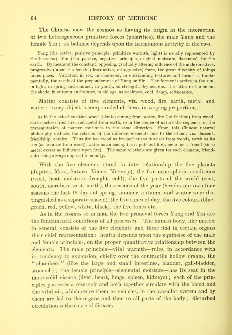 The Chinese view the cosmos as having its origin in the interaction of two heterogeneous primitive forces (polarities), the male Yang and the female Yin ; its balance depends upon the harmonious activity of the two. Yang (the active, positive principle, primitive warmth, light) is usually represented by the heavens; Yin (the passive, negative principle, original moisture, darkness), by the earth. By means of the constant, opposing, gradually altering influence of the male (creative, progressive) upon the female (destructive, retrogressive) force, the great diversity of things takes place. Variation in sex, in character, in outstanding features and forms is, funda- mentally, the result of the preponderance of Yang or Yin. The former is active in the sun, in light, in spring and summer, in youth, as strength, dryness etc., the latter in the moon, the shade, in autumn and winter, in old age, as weakness, cold, damp, softness etc. Matter consists of five elements, viz. wood, fire, earth, metal and water ; every object is compounded of these, in varying proportions. As in the act of creation wood (plants) sprang from water, fire (by friction) from wood, earth (ashes) from fire, and metal from earth, so in the course of nature the sequence of the transmutation of matter continues in the same direction. From this Chinese natural philosophy deduces the relation of the different elements one to the other: viz. descent, friendship, enmity. Thus fire has wood as its mother (as it arises from wood), earth as its son (ashes arise from wood), water as an enemy (as it puts out fire), metal as a friend (since metal exerts no influence upon fire). The same relations are given for each element, friend- ship being always opposed to enmity. With the five elements stand in inter-relationship the five planets (Jupiter, Mars, Saturn, Venus, Mercury), the five atmospheric conditions (wind, heat, moisture, drought, cold), the five parts of the world (east, south, meridian, west, north), the seasons of the year (besides our own four seasons the last 18 days of spring, summer, autumn, and winter were dis- tinguished as a separate season), the five times of day, the five colours (blue- green, red, yellow, white, black), the five tones etc. As in the cosmos so in man the two primeval forces Yang and Yin are the fundamental conditions of all processes. The human body, like matter in general, consists of the five elements and these find in certain organs their chief representation : health depends upon the equipoise of the male and female principles, on the proper quantitative relationship between the elements. The male principle—vital warmth—rules, in accordance with its tendency to expansion, chiefly over the contractile hollow organs, the “ chambers ” (like the large and small intestines, bladder, gall-bladder, stomach) ; the female principle—elemental moisture—has its seat in the more solid viscera (liver, heart, lungs, spleen, kidneys) ; each of the prin- ciples possesses a reservoir and both together circulate with the blood and the vital air, which serve them as vehicles, in the vascular system and by them are led to the organs and then to all parts of the body ; disturbed circulation is the cause of disease.