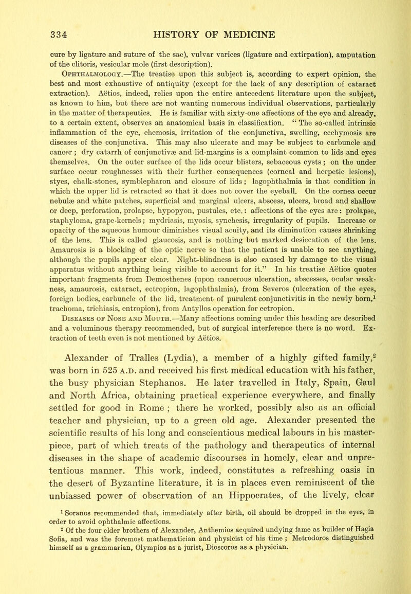 cure by ligature and suture of the sac), vulvar varices (ligature and extirpation), amputation of the clitoris, vesicular mole (first description). Ophthalmology.—The treatise upon this subject is, according to expert opinion, the best and most exhaustive of antiquity (except for the lack of any description of cataract extraction). Aetios, indeed, relies upon the entire antecedent literature upon the subject, as known to him, but there are not wanting numerous individual observations, particularly in the matter of therapeutics. He is familiar with sixty-one affections of the eye and already, to a certain extent, observes an anatomical basis in classification. “ The so-called intrinsic inflammation of the eye, chemosis, irritation of the conjunctiva, swelling, ecchymosis are diseases of the conjunctiva. This may also ulcerate and may be subject to carbuncle and cancer; dry catarrh of conjunctivas and lid-margins is a complaint common to lids and eyes themselves. On the outer surface of the lids occur blisters, sebaceous cysts; on the under surface occur roughnesses with their further consequences (corneal and herpetic lesions), styes, chalk-stones, Symblepharon and closure of lids; lagophthalmia is that condition in which the upper lid is retracted so that it does not cover the eyeball. On the cornea occur nebulae and white patches, superficial and marginal ulcers, abscess, ulcers, broad and shallow or deep, perforation, prolapse, hypopyon, pustules, etc.: affections of the eyes are: prolapse, staphyloma, grape-kernels; mydriasis, myosis, synchesis, irregularity of pupils. Increase or opacity of the aqueous humour diminishes visual acuity, and its diminution causes shrinking of the lens. This is called glaucosis, and is nothing but marked desiccation of the lens. Amaurosis is a blocking of the optic nerve so that the patient is unable to see anything, although the pupils appear clear. Night-blindness is also caused by damage to the visual apparatus without anything being visible to account for it.” In his treatise Aetios quotes important fragments from Demosthenes (upon cancerous ulceration, abscesses, ocular weak- ness, amaurosis, cataract, ectropion, lagophthalmia), from Severos (ulceration of the eyes, foreign bodies, carbuncle of the lid, treatment of purulent conjunctivitis in the newly bom,1 trachoma, trichiasis, entropion), from Antyllos operation for ectropion. Diseases of Nose and Mouth.—Many affections coming under this heading are described and a voluminous therapy recommended, but of surgical interference there is no word. Ex- traction of teeth even is not mentioned by Aetios. Alexander of Tralles (Lydia), a member of a highly gifted family,2 was born in 525 a.d. and received his first medical education with his father, the busy physician Stephanos. He later travelled in Italy, Spain, Gaul and North Africa, obtaining practical experience everywhere, and finally settled for good in Rome ; there he worked, possibly also as an official teacher and physician, up to a green old age. Alexander presented the scientific results of his long and conscientious medical labours in his master- piece, part of which treats of the pathology and therapeutics of internal diseases in the shape of academic discourses in homely, clear and unpre- tentious manner. This work, indeed, constitutes a refreshing oasis in the desert of Byzantine literature, it is in places even reminiscent of the unbiassed power of observation of an Hippocrates, of the lively, clear 1 Soranos recommended that, immediately after birth, oil should be dropped in the eyes, in order to avoid ophthalmic affections. 2 Of the four elder brothers of Alexander, Anthemios acquired undying fame as builder of Hagia Sofia, and was the foremost mathematician and physicist of his time ; Metrodoros distinguished himself as a grammarian, Olympios as a jurist, Dioscoros as a physician.