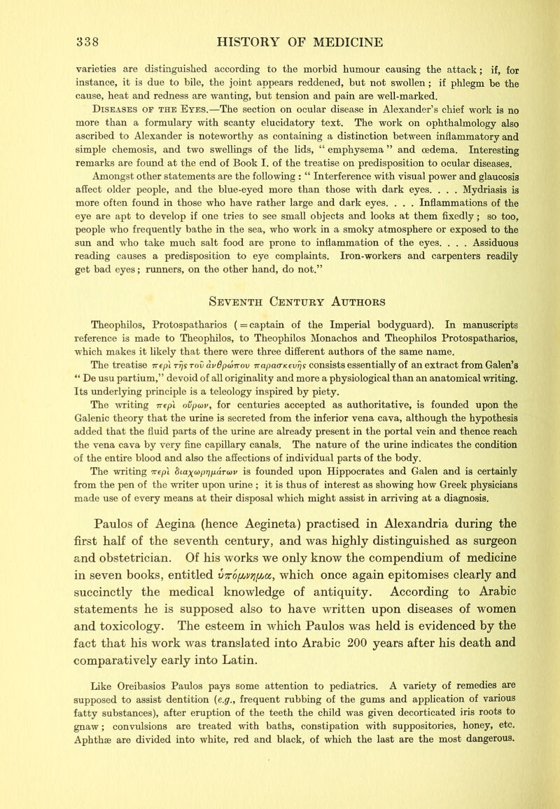 varieties are distinguished according to the morbid humour causing the attack; if, for instance, it is due to bile, the joint appears reddened, but not swollen; if phlegm be the cause, heat and redness are wanting, but tension and pain are well-marked. Diseases of the Eyes.—The section on ocular disease in Alexander’s chief work is no more than a formulary with scanty elucidatory text. The work on ophthalmology also ascribed to Alexander is noteworthy as containing a distinction between inflammatory and simple chemosis, and two swellings of the lids, “ emphysema ” and oedema. Interesting remarks are found at the end of Book I. of the treatise on predisposition to ocular diseases. Amongst other statements are the following : “ Interference with visual power and glaucosis affect older people, and the blue-eyed more than those with dark eyes. . . . Mydriasis is more often found in those who have rather large and dark eyes. . . . Inflammations of the eye are apt to develop if one tries to see small objects and looks at them fixedly; so too, people who frequently bathe in the sea, who work in a smoky atmosphere or exposed to the sun and who take much salt food are prone to inflammation of the eyes. . . . Assiduous reading causes a predisposition to eye complaints. Iron-workers and carpenters readily get bad eyes; runners, on the other hand, do not.” Seventh Century Authors Theophilos, Protospatharios (= captain of the Imperial bodyguard). In manuscripts reference is made to Theophilos, to Theophilos Monachos and Theophilos Protospatharios, which makes it likely that there were three different authors of the same name. The treatise irepl rrjs tov avOpdmov napao-Kevrjs consists essentially of an extract from Galen’s “ De usu partium,” devoid of all originality and more a physiological than an anatomical writing. Its underlying principle is a teleology inspired by piety. The writing irep't ovpav, for centuries accepted as authoritative, is founded upon the Galenic theory that the urine is secreted from the inferior vena cava, although the hypothesis added that the fluid parts of the urine are already present in the portal vein and thence reach the vena cava by very fine capillary canals. The nature of the urine indicates the condition of the entire blood and also the affections of individual parts of the body. The writing wepi Siaycop^panai/ is founded upon Hippocrates and Galen and is certainly from the pen of the writer upon urine ; it is thus of interest as showing how Greek physicians made use of every means at their disposal which might assist in arriving at a diagnosis. Paulos of Aegina (hence Aegineta) practised in Alexandria during the first half of the seventh century, and was highly distinguished as surgeon and obstetrician. Of his works we only know the compendium of medicine in seven books, entitled vto[JjV7i[jjoc, which once again epitomises clearly and succinctly the medical knowledge of antiquity. According to Arabic statements he is supposed also to have written upon diseases of women and toxicology. The esteem in which Paulos was held is evidenced by the fact that his work was translated into Arabic 200 years after his death and comparatively early into Latin. Like Oreibasios Paulos pays some attention to pediatrics. A variety of remedies are supposed to assist dentition (e.g., frequent rubbing of the gums and application of various fatty substances), after eruption of the teeth the child was given decorticated iris roots to gnaw; convulsions are treated with baths, constipation with suppositories, honey, etc. Aphthae are divided into white, red and black, of which the last are the most dangerous.