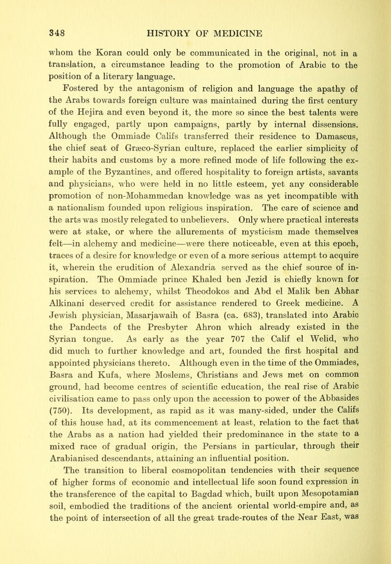 whom the Koran could only be communicated in the original, not in a translation, a circumstance leading to the promotion of Arabic to the position of a literary language. Fostered by the antagonism of religion and language the apathy of the Arabs towards foreign culture was maintained during the first century of the Hejira and even beyond it, the more so since the best talents were fully engaged, partly upon campaigns, partly by internal dissensions. Although the Ommiade Califs transferred their residence to Damascus, the chief seat of Graeco-Syrian culture, replaced the earlier simplicity of their habits and customs by a more refined mode of life following the ex- ample of the Byzantines, and offered hospitality to foreign artists, savants and physicians, who were held in no little esteem, yet any considerable promotion of non-Mohammedan knowledge was as yet incompatible with a nationalism founded upon religious inspiration. The care of science and the arts was mostly relegated to unbelievers. Only where practical interests were at stake, or where the allurements of mysticism made themselves felt—in alchemy and medicine—were there noticeable, even at this epoch, traces of a desire for knowledge or even of a more serious attempt to acquire it, wherein the erudition of Alexandria served as the chief source of in- spiration. The Ommiade prince Khaled ben Jezid is chiefly known for his services to alchemy, whilst Theodokos and Abd el Malik ben Abhar Alkinani deserved credit for assistance rendered to Greek medicine. A Jewish physician, Masarjawaih of Basra (ca. 683), translated into Arabic the Pandects of the Presbyter Ahron which already existed in the Syrian tongue. As early as the year 707 the Calif el Welid, who did much to further knowledge and art, founded the first hospital and appointed physicians thereto. Although even in the time of the Ommiades, Basra and Kufa, where Moslems, Christians and Jews met on common ground, had become centres of scientific education, the real rise of Arabic civilisation came to pass only upon the accession to power of the Abbasides (750). Its development, as rapid as it was many-sided, under the Califs of this house had, at its commencement at least, relation to the fact that the Arabs as a nation had yielded their predominance in the state to a mixed race of gradual origin, the Persians in particular, through their Arabianised descendants, attaining an influential position. The transition to liberal cosmopolitan tendencies with their sequence of higher forms of economic and intellectual life soon found expression in the transference of the capital to Bagdad which, built upon Mesopotamian soil, embodied the traditions of the ancient oriental world-empire and, as the point of intersection of all the great trade-routes of the Near East, was