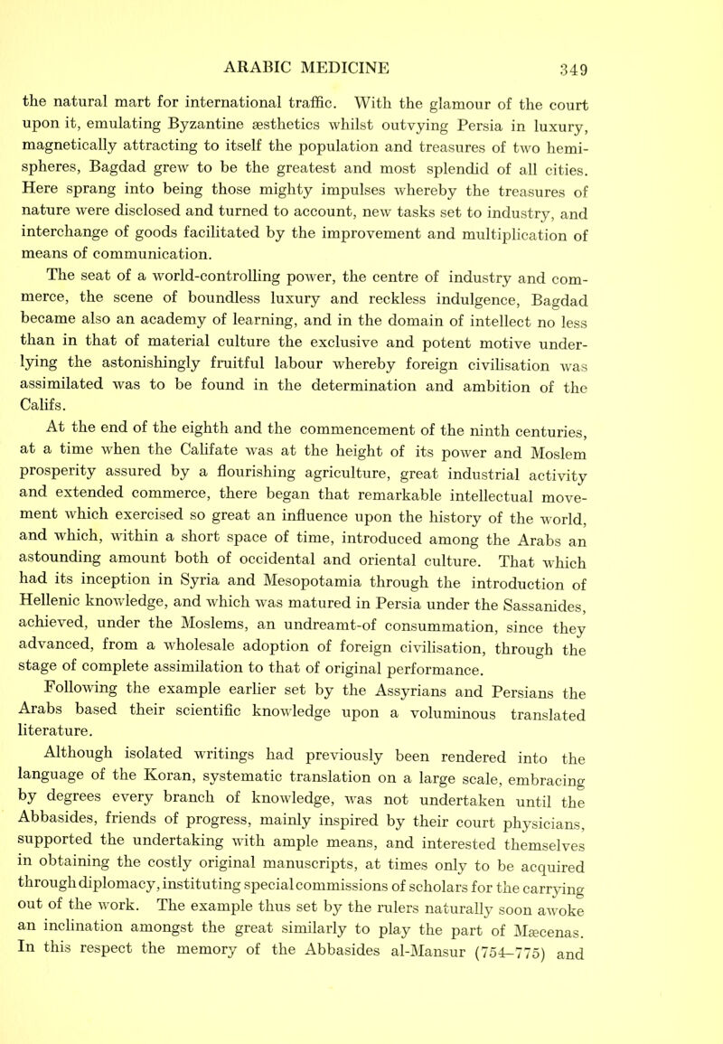 the natural mart for international traffic. With the glamour of the court upon it, emulating Byzantine aesthetics whilst outvying Persia in luxury, magnetically attracting to itself the population and treasures of two hemi- spheres, Bagdad grew to be the greatest and most splendid of all cities. Here sprang into being those mighty impulses whereby the treasures of nature were disclosed and turned to account, new tasks set to industry, and interchange of goods facilitated by the improvement and multiplication of means of communication. The seat of a world-controlling power, the centre of industry and com- merce, the scene of boundless luxury and reckless indulgence, Bagdad became also an academy of learning, and in the domain of intellect no less than in that of material culture the exclusive and potent motive under- lying the astonishingly fruitful labour whereby foreign civilisation was assimilated was to be found in the determination and ambition of the Califs. At the end of the eighth and the commencement of the ninth centuries, at a time when the Califate was at the height of its power and Moslem prosperity assured by a flourishing agriculture, great industrial activity and extended commerce, there began that remarkable intellectual move- ment which exercised so great an influence upon the history of the world, and which, within a short space of time, introduced among the Arabs an astounding amount both of occidental and oriental culture. That which had its inception in Syria and Mesopotamia through the introduction of Hellenic knowledge, and which was matured in Persia under the Sassanides, achieved, under the Moslems, an undreamt-of consummation, since they advanced, from a wholesale adoption of foreign civilisation, through the stage of complete assimilation to that of original performance. Following the example earlier set by the Assyrians and Persians the Arabs based their scientific knowledge upon a voluminous translated literature. Although isolated writings had previously been rendered into the language of the Koran, systematic translation on a large scale, embracing by degrees every branch of knowledge, was not undertaken until the Abbasides, friends of progress, mainly inspired by their court physicians, supported the undertaking with ample means, and interested themselves in obtaining the costly original manuscripts, at times only to be acquired through diplomacy, instituting special commissions of scholars for the carrying out of the work. The example thus set by the rulers naturally soon awoke an inclination amongst the great similarly to play the part of Maecenas. In this respect the memory of the Abbasides al-Mansur (754-775) and