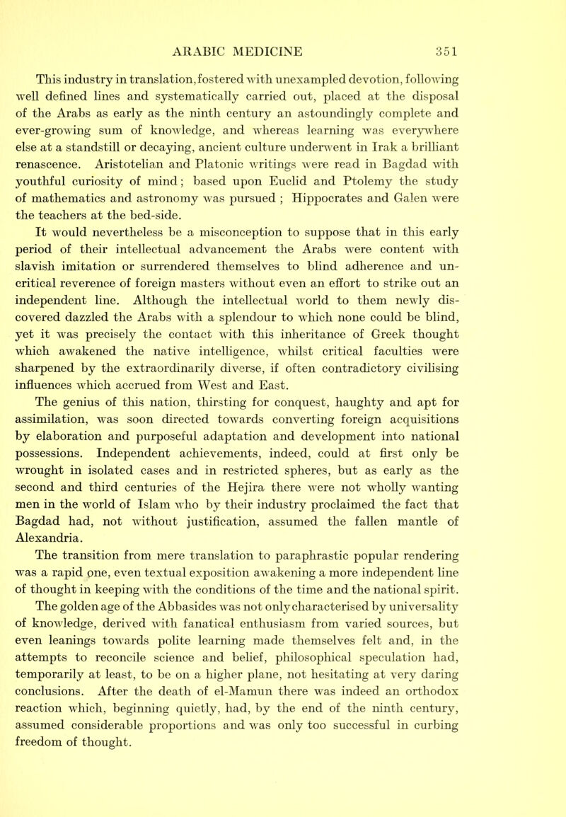 This industry in translation,fostered with unexampled devotion, following well defined fines and systematically carried out, placed at the disposal of the Arabs as early as the ninth century an astoundingly complete and ever-growing sum of knowledge, and whereas learning was everywhere else at a standstill or decaying, ancient culture underwent in Irak a brilliant renascence. Aristotelian and Platonic writings were read in Bagdad with youthful curiosity of mind; based upon Euclid and Ptolemy the study of mathematics and astronomy was pursued ; Hippocrates and Galen were the teachers at the bed-side. It would nevertheless be a misconception to suppose that in this early period of their intellectual advancement the Arabs were content with slavish imitation or surrendered themselves to blind adherence and un- critical reverence of foreign masters without even an effort to strike out an independent fine. Although the intellectual world to them newly dis- covered dazzled the Arabs with a splendour to which none could be blind, yet it was precisely the contact with this inheritance of Greek thought which awakened the native intelligence, whilst critical faculties were sharpened by the extraordinarily diverse, if often contradictory civilising influences which accrued from West and East. The genius of this nation, thirsting for conquest, haughty and apt for assimilation, was soon directed towards converting foreign acquisitions by elaboration and purposeful adaptation and development into national possessions. Independent achievements, indeed, could at first only be wrought in isolated cases and in restricted spheres, but as early as the second and third centuries of the Hejira there were not wholly wanting men in the world of Islam who by their industry proclaimed the fact that Bagdad had, not without justification, assumed the fallen mantle of Alexandria. The transition from mere translation to paraphrastic popular rendering was a rapid one, even textual exposition awakening a more independent fine of thought in keeping with the conditions of the time and the national spirit. The golden age of the Abbasides was not only characterised by universality of knowledge, derived with fanatical enthusiasm from varied sources, but even leanings towards polite learning made themselves felt and, in the attempts to reconcile science and belief, philosophical speculation had, temporarily at least, to be on a higher plane, not hesitating at very daring conclusions. After the death of el-Mamun there was indeed an orthodox reaction which, beginning quietly, had, by the end of the ninth century, assumed considerable proportions and was only too successful in curbing freedom of thought.