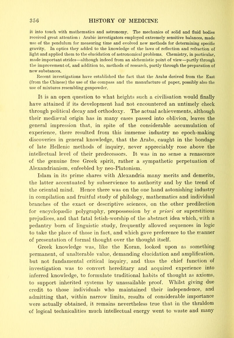 it into touch with mathematics and astronomy. The mechanics of solid and fluid bodies received great attention: Arabic investigators employed extremely sensitive balances, made use of the pendulum for measuring time and evolved new methods for determining specific gravity. In optics they added to the knowledge of the laws of reflection and refraction of light and applied them to the elucidation of astronomical problems. Chemistry, in particular, made important strides—although indeed from an alchemistic point of view—partly through the improvement of, and addition to, methods of research, partly through the preparation of new substances. Recent investigations have established the fact that the Arabs derived from the East (from the Chinese) the use of the compass and the manufacture of paper, possibly also the use of mixtures resembling gunpowder. It is an open question to what heights such a civilisation would finally have attained if its development had not encountered an untimely check through political decay and orthodoxy. The actual achievements, although their mediaeval origin has in many cases passed into oblivion, leaves the general impression that, in spite of the considerable accumulation of experience, there resulted from this immense industry no epoch-making discoveries in general knowledge, that the Arabs, caught in the bondage of late Hellenic methods of inquiry, never appreciably rose above the intellectual level of their predecessors. It was in no sense a renascence of the genuine free Greek spirit, rather a sympathetic perpetuation of Alexandrianism, enfeebled by neo-Platonism. Islam in its prime shares with Alexandria many merits and demerits, the latter accentuated by subservience to authority and by the trend of the oriental mind. Hence there was on the one hand astonishing industry in compilation and fruitful study of philology, mathematics and individual branches of the exact or descriptive sciences, on the other predilection for encyclopaedic polygraphy, prepossession by a 'priori or superstitious prejudices, and that fatal fetish-worship of the abstract idea which, with a pedantry born of linguistic study, frequently allowed sequences in logic to take the place of those in fact, and which gave preference to the manner of presentation of formal thought over the thought itself. Greek knowledge was, like the Koran, looked upon as something permanent, of unalterable value, demanding elucidation and amplification, but not fundamental critical inquiry, and thus the chief function of investigation was to convert hereditary and acquired experience into inferred knowledge, to formulate traditional habits of thought as axioms, to support inherited systems by unassailable proof. Whilst giving due credit to those individuals who maintained their independence, and admitting that, within narrow limits, results of considerable importance were actually obtained, it remains nevertheless true that in the thraldom of logical technicalities much intellectual energy went to waste and many