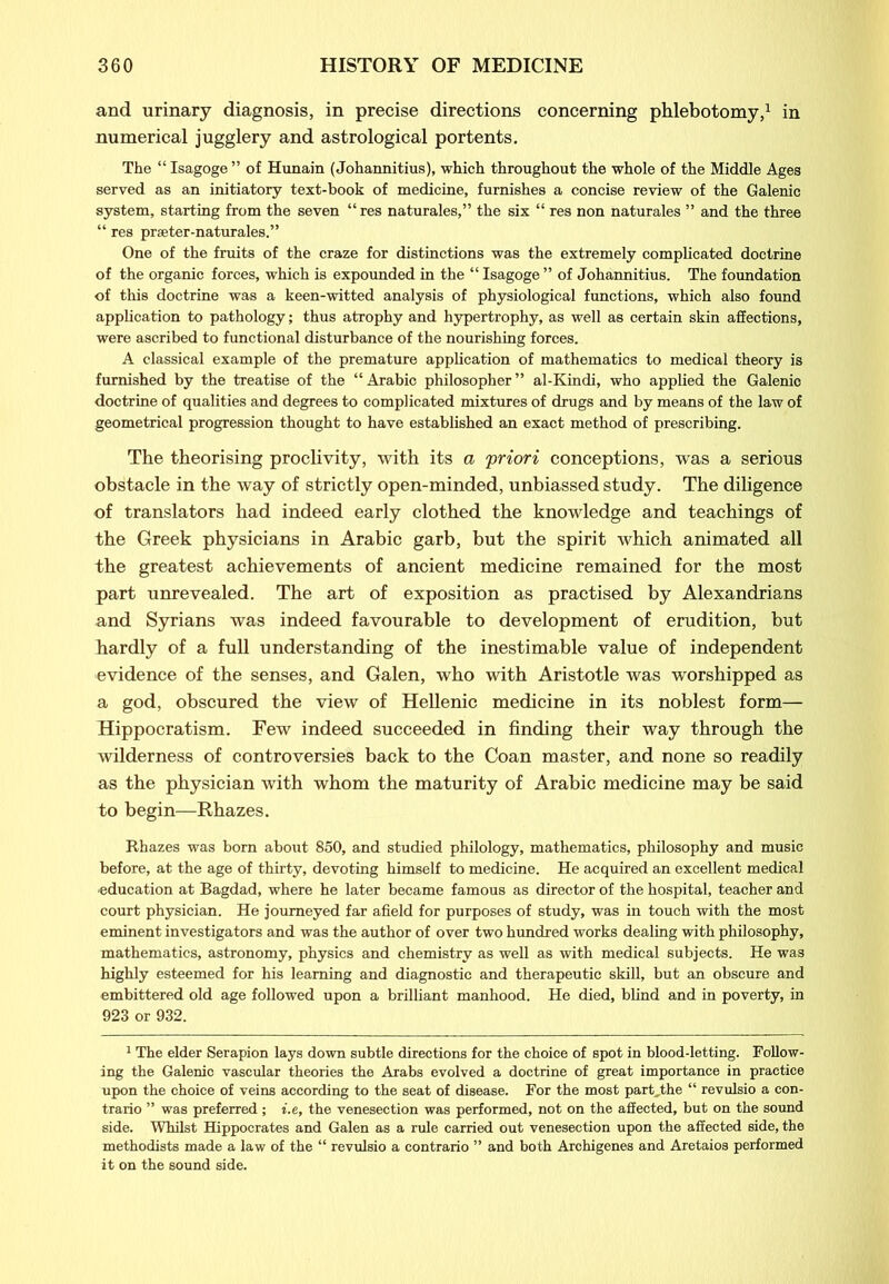 and urinary diagnosis, in precise directions concerning phlebotomy,1 in numerical jugglery and astrological portents. The “ Isagoge ” of Hunain (Johannitius), which throughout the whole of the Middle Ages served as an initiatory text-book of medicine, furnishes a concise review of the Galenic system, starting from the seven “ res naturales,” the six “ res non naturales ” and the three “ res prseter-naturales.” One of the fruits of the craze for distinctions was the extremely complicated doctrine of the organic forces, which is expounded in the “ Isagoge ” of Johannitius. The foundation of this doctrine was a keen-witted analysis of physiological functions, which also found application to pathology; thus atrophy and hypertrophy, as well as certain skin affections, were ascribed to functional disturbance of the nourishing forces. A classical example of the premature application of mathematics to medical theory is furnished by the treatise of the “Arabic philosopher” al-Kindi, who applied the Galenic doctrine of qualities and degrees to complicated mixtures of drugs and by means of the law of geometrical progression thought to have established an exact method of prescribing. The theorising proclivity, with its a 'priori conceptions, was a serious obstacle in the way of strictly open-minded, unbiassed study. The diligence of translators had indeed early clothed the knowledge and teachings of the Greek physicians in Arabic garb, but the spirit which animated all the greatest achievements of ancient medicine remained for the most part unrevealed. The art of exposition as practised by Alexandrians and Syrians was indeed favourable to development of erudition, but hardly of a full understanding of the inestimable value of independent evidence of the senses, and Galen, who with Aristotle was worshipped as a god, obscured the view of Hellenic medicine in its noblest form— Hippocratism. Few indeed succeeded in finding their way through the wilderness of controversies back to the Coan master, and none so readily as the physician with whom the maturity of Arabic medicine may be said to begin—Rhazes. Rhazes was born about 850, and studied philology, mathematics, philosophy and music before, at the age of thirty, devoting himself to medicine. He acquired an excellent medical ■education at Bagdad, where he later became famous as director of the hospital, teacher and court physician. He journeyed far afield for purposes of study, was in touch with the most eminent investigators and was the author of over two hundred works dealing with philosophy, mathematics, astronomy, physics and chemistry as well as with medical subjects. He was highly esteemed for his learning and diagnostic and therapeutic skill, but an obscure and embittered old age followed upon a brilliant manhood. He died, blind and in poverty, in 923 or 932. 1 The elder Serapion lays down subtle directions for the choice of spot in blood-letting. Follow- ing the Galenic vascular theories the Arabs evolved a doctrine of great importance in practice upon the choice of veins according to the seat of disease. For the most part„the “ revulsio a con- trario ” was preferred ; i.e, the venesection was performed, not on the affected, but on the sound side. Whilst Hippocrates and Galen as a rule carried out venesection upon the affected side, the methodists made a law of the “ revulsio a contrario ” and both Archigenes and Aretaios performed it on the sound side.