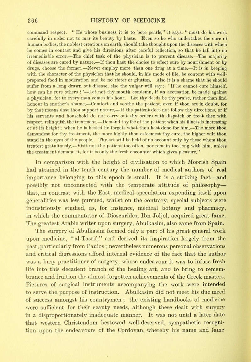 command respect. “ He whose business it is to bore pearls,” it says, “ must do his work carefully in order not to mar its beauty by haste. Even so he who undertakes the cure of human bodies, the noblest creations on earth, should take thought upon the diseases with which he comes in contact and give his directions after careful reflection, so that he fall into no irremediable error.—The chief task of the physician is to prevent disease.—The majority of diseases are cured by nature.—If thou hast the choice to effect cure by nourishment or by drugs, choose the former.—Never employ more than one drug at a time.—It is in keeping with the character of the physician that he should, in his mode of life, be content with well- prepared food in moderation and be no rioter or glutton. Also it is a shame that he should suffer from a long drawn out disease, else the vulgar will say : ‘ If he cannot cure himself, how can he cure others ? ’—Let not thy mouth condemn, if an accusation be made against a physician, for to every man comes his hour. Let thy deeds be thy praise, rather than find honour in another’s shame.—Comfort and soothe the patient, even if thou art in doubt, for by that means dost thou support nature.—If the patient does not follow thy directions, or if his servants and household do not carry out thy orders with dispatch or treat thee with respect, relinquish the treatment.—Demand thy fee of the patient when his illness is increasing or at its height; when he is healed he forgets what thou hast done for him.—The more thou demandest for thy treatment, the more highly thou esteemest thy cure, the higher wilt thou stand in the eyes of the people. Thy art will be held of no account only by those whom thou treatest gratuitously.—Visit not the patient too often, nor remain too long with him, unless the treatment demand it, for it is only the fresh encounter which gives pleasure.” In comparison with the height of civilisation to which Moorish Spain had attained in the tenth century the number of medical authors of real importance belonging to this epoch is small. It is a striking fact—and possibly not unconnected with the temperate attitude of philosophy— that, in contrast with the East, medical speculation expending itself upon generalities was less pursued, whilst on the contrary, special subjects were industriously studied, as, for instance, medical botany and pharmacy, in which the commentator of Dioscurides, Ibn Joljol, acquired great fame. The greatest Arabic writer upon surgery, Abulkasim, also came from Spain. The surgery of Abulkasim formed only a part of his great general work upon medicine, “al-Tasrif,” and derived its inspiration largely from the past, particularly from Paulos ; nevertheless numerous personal observations and critical digressions afford internal evidence of the fact that the author was a busy practitioner of surgery, whose endeavour it was to infuse fresh life into this decadent branch of the healing art, and to bring to remem- brance and fruition the almost forgotten achievements of the Greek masters. Pictures of surgical instruments accompanying the work were intended to serve the purpose of instruction. Abulkasim did not meet his due meed of success amongst his countrymen ; the existing handbooks of medicine were sufficient for their scanty needs, although these dealt with surgery in a disproportionately inadequate manner. It was not until a later date that western Christendom bestowed well-deserved, sympathetic recogni- tion upon the endeavours of the Cordovan, whereby his name and fame