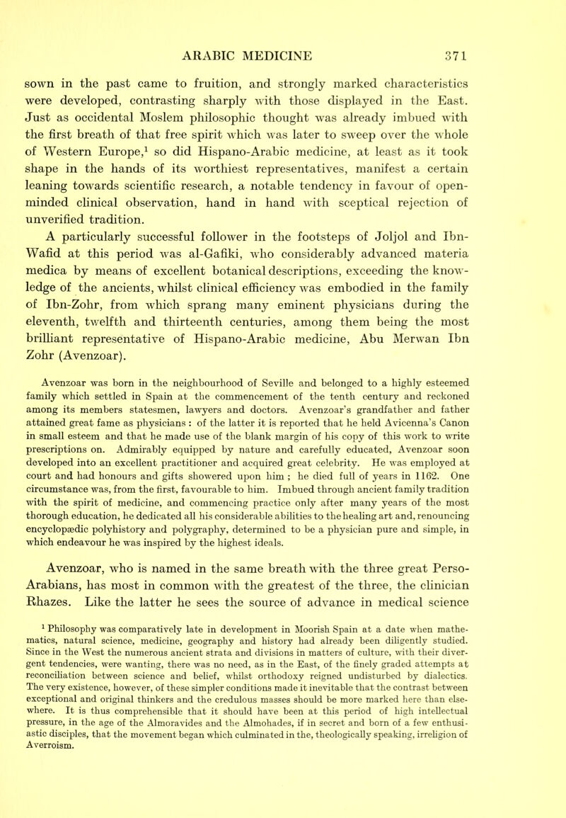 sown in the past came to fruition, and strongly marked characteristics were developed, contrasting sharply with those displayed in the East. Just as occidental Moslem philosophic thought was already imbued with the first breath of that free spirit which was later to sweep over the whole of Western Europe,1 so did Hispano-Arabic medicine, at least as it took shape in the hands of its worthiest representatives, manifest a certain leaning towards scientific research, a notable tendency in favour of open- minded clinical observation, hand in hand with sceptical rejection of unverified tradition. A particularly successful follower in the footsteps of Joljol and Ibn- Wafid at this period was al-Gafiki, who considerably advanced materia medica by means of excellent botanical descriptions, exceeding the know- ledge of the ancients, whilst clinical efficiency was embodied in the family of Ibn-Zohr, from which sprang many eminent physicians during the eleventh, twelfth and thirteenth centuries, among them being the most brilliant representative of Hispano-Arabic medicine, Abu Merwan Ibn Zohr (Avenzoar). Avenzoar was born in the neighbourhood of Seville and belonged to a highly esteemed family which settled in Spain at the commencement of the tenth century and reckoned among its members statesmen, lawyers and doctors. Avenzoar’s grandfather and father attained great fame as physicians : of the latter it is reported that he held Avicenna’s Canon in small esteem and that he made use of the blank margin of his copy of this work to write prescriptions on. Admirably equipped by nature and carefully educated, Avenzoar soon developed into an excellent practitioner and acquired great celebrity. He was employed at court and had honours and gifts showered upon him ; he died full of years in 1162. One circumstance was, from the first, favourable to him. Imbued through ancient family tradition with the spirit of medicine, and commencing practice only after many years of the most thorough education, he dedicated all his considerable abilities to the healing art and, renouncing encyclopaedic polyhistory and polygraphy, determined to be a physician pure and simple, in which endeavour he was inspired by the highest ideals. Avenzoar, who is named in the same breath with the three great Perso- Arabians, has most in common with the greatest of the three, the clinician Rhazes. Like the latter he sees the source of advance in medical science 1 Philosophy was comparatively late in development in Moorish Spain at a date when mathe- matics, natural science, medicine, geography and history had already been diligently studied. Since in the West the numerous ancient strata and divisions in matters of culture, with their diver- gent tendencies, were wanting, there was no need, as in the East, of the finely graded attempts at reconciliation between science and belief, whilst orthodoxy reigned undisturbed by dialectics. The very existence, however, of these simpler conditions made it inevitable that the contrast between exceptional and original thinkers and the credulous masses should be more marked here than else- where. It is thus comprehensible that it should have been at this period of high intellectual pressure, in the age of the Almoravides and the Almohades, if in secret and bom of a few enthusi- astic disciples, that the movement began which culminated in the, theologically speaking, irreligion of Averroism.
