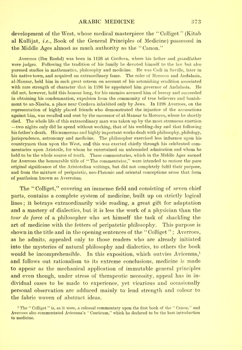 development of the West, whose medical masterpiece the “Colliget ” (Kitab al Kullijat, i.e., Book of the General Principles of Medicine) possessed in the Middle Ages almost as much authority as the “Canon.” Averroes (Ibn Roshd) was born in 1126 at Cordova, where his father and grandfather were judges. Following the tradition of his family he devoted himself to the law but also pursued studies in mathematics, philosophy and medicine. He was Cadi in Seville, later in his native town, and acquired an extraordinary fame. The ruler of Morocco and Andalusia, al-Mansur, held him in such great esteem on account of his astonishing erudition associated with rare strength of character that in 1196 he appointed him governor of Andalusia. He did not, however, hold this honour long, for his enemies accused him of heresy and succeeded in obtaining his condemnation, expulsion from the community of true believers and banish- ment to an-Nisaba, a place near Cordova inhabited only by Jews. In 1198 Averroes, on the representation of highly placed friends who demonstrated the injustice of the accusations against him, was recalled and sent by the successor of al-Mansur to Morocco, where he shortly died. The whole life of this extraordinary man was taken up by the most strenuous exertion —two nights only did he spend without working, that of his wedding-day and that following his father’s death. His numerous and highly important works dealt with philosophy, philology, jurisprudence, astronomy and medicine. The philosopher exercised less influence upon his countrymen than upon the West, and this was exerted chiefly through his celebrated com- mentaries upon Aristotle, for whom he entertained an unbounded admiration and whom he held to be the whole source of truth. These commentaries, which in the Middle Ages earned for Averroes the honourable title of “ The commentator,” were intended to restore the pure original significance of the Aristotelian writings, but did not completely fulfil their purpose, and from the mixture of peripatetic, neo-Platonic and oriental conceptions arose that form of pantheism known as Averroism. The “ Colliget,” covering an immense field and consisting of seven chief parts, contains a complete system of medicine, built up on strictly logical lines; it betrays extraordinarily wide reading, a great gift for adaptation and a mastery of dialectics, but it is less the work of a physician than the tour de force of a philosopher who set himself the task of shackling the art of medicine with the fetters of peripatetic philosophy. This purpose is shown in the title and in the opening sentences of the “Colliget ” ; Averroes, as he admits, appealed only to those readers who are already initiated into the mysteries of natural philosophy and dialectics, to others the book would be incomprehensible. In this exposition, which outvies Avicenna,1 and follows out rationalism to its extreme conclusions, medicine is made to appear as the mechanical application of immutable general principles and even though, under stress of therapeutic necessity, appeal has in in- dividual cases to be made to experience, yet vicarious and occasionally personal observation are adduced mainly to lend strength and colour to the fabric woven of abstract ideas. 1 The “ Colliget ” is, as it were, a colossal commentary upon the first book of the “ Canon,” and Averroes also commentated Avicenna’s “ Canticum,” which he declared to be the best introduction to medicine.