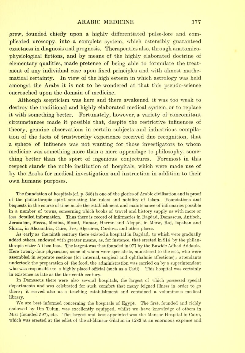 grew, founded chiefly upon a highly differentiated pulse-lore and com- plicated uroscopy, into a complete system, which ostensibly guaranteed exactness in diagnosis and prognosis. Therapeutics also, through anatomico- physiological fictions, and by means of the highly elaborated doctrine of elementary qualities, made pretence of being able to formulate the treat- ment of any individual case upon fixed principles and with almost mathe- matical certainty. In view of the high esteem in which astrology was held amongst the Arabs it is not to be wondered at that this pseudo-science encroached upon the domain of medicine. Although scepticism was here and there awakened it was too weak to destroy the traditional and highly elaborated medical system, or to replace it with something better. Fortunately, however, a variety of concomitant circumstances made it possible that, despite the restrictive influences of theory, genuine observations in certain subjects and industrious compila- tion of the facts of trustworthy experience received due recognition, that a sphere of influence was not wanting for those investigators to whom medicine was something more than a mere appendage to philosophy, some- thing better than the sport of ingenious conjectures. Foremost in this respect stands the noble institution of hospitals, which were made use of by the Arabs for medical investigation and instruction in addition to their own humane purposes. The foundation of hospitals (cf. p. 348) is one of the glories of Arabic civilisation and is proof of the philanthropic spirit actuating the rulers and nobility of Islam. Foundations and bequests in the course of time made the establishment and maintenance of infirmaries possible in a number of towns, concerning which books of travel and history supply us with more or less detailed information. Thus there is record of infirmaries in Bagdad, Damascus, Antioch, Jerusalem, Mecca, Medina, Mosul, Hamar, Harran and Aleppo, in Merw, Raj, Ispahan and Shiraz, in Alexandria, Cairo, Fez, Algeciras, Cordova and other places. As early as the ninth century there existed a hospital in Bagdad, to which were gradually added others, endowed with greater means, as, for instance, that erected in 914 by the philan- thropic vizier Ali ben Issa. The largest was that founded in 977 by the Buwide Adhad Addaula. Here twenty-four physicians, some of whom were specialists, ministered to the sick, who were assembled in separate sections (for internal, surgical and ophthalmic affections); attendants undertook the preparation of the food, the administration was carried on by a superintendent who was responsible to a highly placed official (such as a Cadi). This hospital was certainly in existence as late as the thirteenth century. In Damascus there were also several hospitals, the largest of which possessed special departments and was celebrated for such comfort that many feigned illness in order to go there; it served also as a teaching establishment and contained a voluminous medical library. We are best informed concerning the hospitals of Egypt. The first, founded and richly endowed by Ibn Tulun, was excellently equipped, whilst we have knowledge of others in Misr (founded 597), etc. The largest and best appointed was the Mansur Hospital in Cairo, which was erected at the edict of the al-Mansur Gilafun in 1283 at an enormous expense and