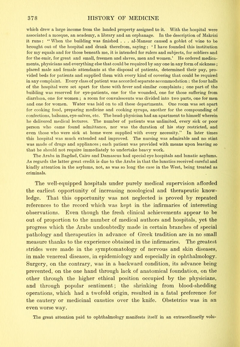 ■which drew a large income from the landed property assigned to it. With the hospital were associated a mosque, an academy, a library and an orphanage. In the description of Makrizi it runs: “ When the building was finished . . . al-Mansur caused a goblet of wine to be brought out of the hospital and drank therefrom, saying : 41 have founded this institution for my equals and for those beneath me, it is intended for rulers and subjects, for soldiers and for the emir, for great and small, freemen and slaves, men and women.’ He ordered medica- ments, physicians and everything else that could be required by any one in any form of sickness; placed male and female attendants at the disposal of patients, determined their pay, pro- vided beds for patients and supplied them with every kind of covering that could be required in any complaint. Every class of patient was accorded separate accommodation: the four halls of the hospital were set apart for these with fever and similar complaints ; one part of the building was reserved for eye-patients, one for the wounded, one for those suffering from diarrhoea, one for women ; a room for convalescents was divided into two parts, one for men and one for women. Water was laid on to all these departments. One room was set apart for cooking food, preparing medicine and cooking syrups, another for the compounding of confections, balsams, eye-salves, etc. The head-physician had an apartment to himself wherein he delivered medical lectures. The number of patients was unlimited, every sick or poor person who came found admittance, nor was the duration of his stay restricted, and even those who were sick at home were supplied with every necessity.” In later times this hospital was much extended and improved. The nursing was admirable and no stint was made of drugs and appliances; each patient was provided with means upon leaving so that he should not require immediately to undertake heavy work. The Arabs in Bagdad, Cairo and Damascus had special eye hospitals and lunatic asylums. As regards the latter great credit is due to the Arabs in that the lunatics received careful and kindly attention in the asylums, not, as was so long the case in the West, being treated as criminals. The well-equipped hospitals under purely medical supervision afforded the earliest opportunity of increasing nosological and therapeutic know- ledge. That this opportunity was not neglected is proved by repeated references to the record which was kept in the infirmaries of interesting observations. Even though the fresh clinical achievements appear to be out of proportion to the number of medical authors and hospitals, yet the progress which the Arabs undoubtedly made in certain branches of special pathology and therapeutics in advance of Greek tradition are in no small measure thanks to the experience obtained in the infirmaries. The greatest strides were made in the symptomatology of nervous and skin diseases, in male venereal diseases, in epidemiology and especially in ophthalmology. Surgery, on the contrary, was in a backward condition, its advance being prevented, on the one hand through lack of anatomical foundation, on the other through the higher ethical position occupied by the physicians, and through popular sentiment; the shrinking from blood-shedding operations, which had a twofold origin, resulted in a fatal preference for the cautery or medicinal caustics over the knife. Obstetrics was in an even worse way. The great attention paid to ophthalmology manifests itself in an extraordinarily volu-