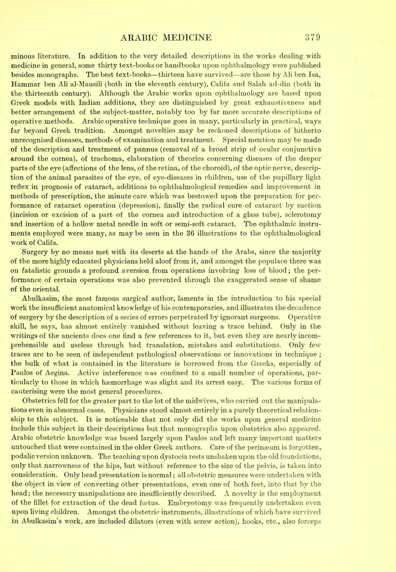 minous literature. In addition to the very detailed descriptions in the works dealing with medicine in general, some thirty text-books or handbooks upon ophthalmology were published besides monographs. The best text-books—thirteen have survived—are those by Ali ben Isa, Hammar ben Ali al-Mausili (both in the eleventh century), Califa and Salah ad-din (both in the thirteenth century). Although the Arabic works upon ophthalmology are based upon Greek models with Indian additions, they are distinguished by great exhaustiveness and better arrangement of the subject-matter, notably too by far more accurate descriptions of operative methods. Arabic operative technique goes in many, particularly in practical, ways far beyond Greek tradition. Amongst novelties may be reckoned descriptions of hitherto unrecognised diseases, methods of examination and treatment. Special mention may be made of the description and treatment of pannus (removal of a broad strip of ocular conjunctiva around the cornea), of trachoma, elaboration of theories concerning diseases of the deeper parts of the eye (affections of the lens, of the retina, of the choroid), of the optic nerve, descrip- tion of the animal parasites of the eye, of eye-diseases in children, use of the pupillary light reflex in prognosis of cataract, additions to ophthalmological remedies and improvement in methods of prescription, the minute care which was bestowed upon the preparation for per- formance of cataract operation (depression), finally the radical cure of cataract by suction (incision or excision of a part of the cornea and introduction of a glass tube), sclerotomy and insertion of a hollow metal needle in soft or semi-soft cataract. The ophthalmic instru- ments employed were many, as may be seen in the 36 illustrations to the ophthalmological work of Califa. Surgery by no means met with its deserts at the hands of the Arabs, since the majority of the more highly educated physicians held aloof from it, and amongst the populace there was on fatalistic grounds a profound aversion from operations involving loss of blood; the per- formance of certain operations was also prevented through the exaggerated sense of shame of the oriental. Abulkasim, the most famous surgical author, laments in the introduction to his special work the insufficient anatomical knowledge of his contemporaries, and illustrates the decadence of surgery by the description of a series of errors perpetrated by ignorant surgeons. Operative skill, he says, has almost entirely vanished without leaving a trace behind. Only in the writings of the ancients does one find a few references to it, but even they are nearly incom- prehensible and useless through bad translation, mistakes and substitutions. Only few traces are to be seen of independent pathological observations or innovations in technique ; the bulk of what is contained in the literature is borrowed from the Greeks, especially of Paulos of Aegina. Active interference was confined to a small number of operations, par- ticularly to those in which haemorrhage was slight and its arrest easy. The various forms of cauterising were the most general procedures. Obstetrics fell for the greater part to the lot of the midwives, who carried out the manipula- tions even in abnormal cases. Physicians stood almost entirely in a purely theoretical relation- ship to this subject. It is noticeable that not only did the works upon general medicine include this subject in their descriptions but that monographs upon obstetrics also appeared. Arabic obstetric knowledge was based largely upon Paulos and left many important matters untouched that were contained in the older Greek authors. Care of the perinseum is forgotten, podalic version unknown. The teaching upon dystocia rests unshaken upon the old foundations, only that narrowness of the hips, but without reference to the size of the pelvis, is taken into consideration. Only head presentation is normal; all obstetric measures were undertaken with the object in view of converting other presentations, even one of both feet, into that by the head; the necessary manipulations are insufficiently described. A novelty is the employment of the fillet for extraction of the dead foetus. Embryotomy was frequently undertaken even upon living children. Amongst the obstetric instruments, illustrations of which have survived in Abulkasim’s work, are included dilators (even with screw action), hooks, etc., also forceps