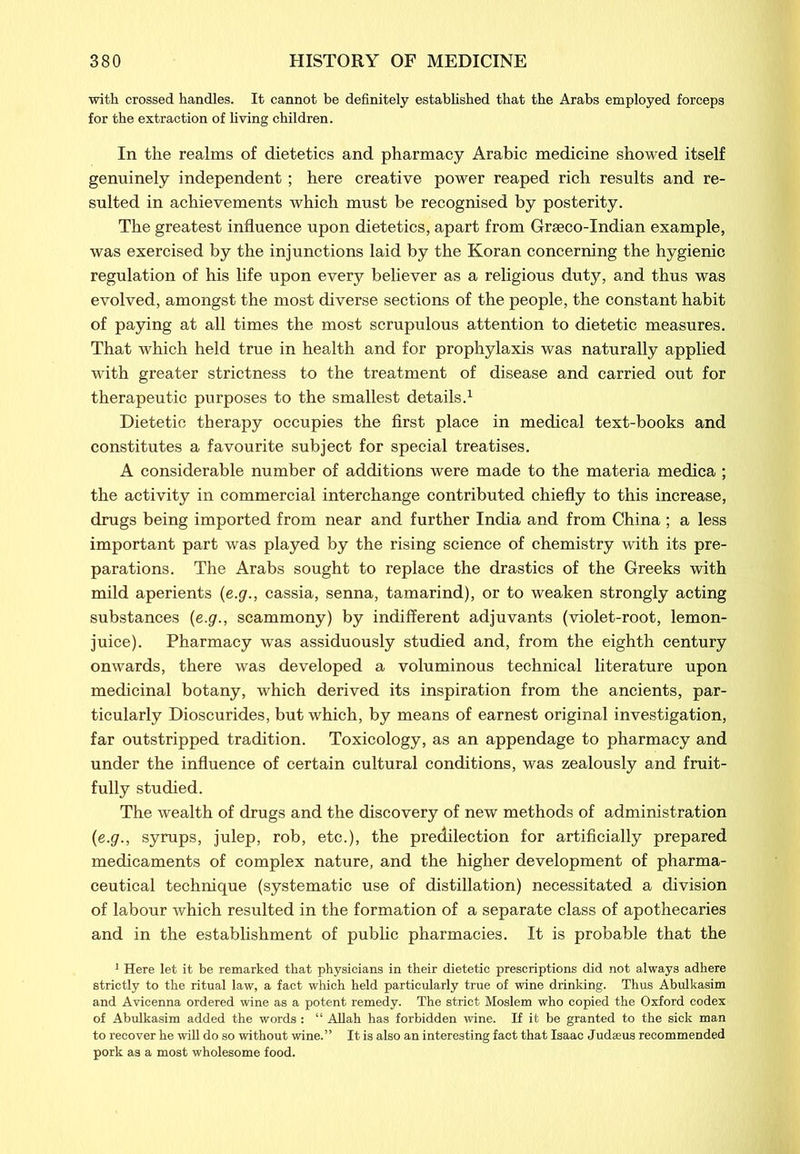 with crossed handles. It cannot be definitely established that the Arabs employed forceps for the extraction of living children. In the realms of dietetics and pharmacy Arabic medicine showed itself genuinely independent; here creative power reaped rich results and re- sulted in achievements which must be recognised by posterity. The greatest influence upon dietetics, apart from Grseco-Indian example, was exercised by the injunctions laid by the Koran concerning the hygienic regulation of his life upon every believer as a religious duty, and thus was evolved, amongst the most diverse sections of the people, the constant habit of paying at all times the most scrupulous attention to dietetic measures. That which held true in health and for prophylaxis was naturally applied with greater strictness to the treatment of disease and carried out for therapeutic purposes to the smallest details.1 Dietetic therapy occupies the first place in medical text-books and constitutes a favourite subject for special treatises. A considerable number of additions were made to the materia medica ; the activity in commercial interchange contributed chiefly to this increase, drugs being imported from near and further India and from China ; a less important part was played by the rising science of chemistry with its pre- parations. The Arabs sought to replace the drastics of the Greeks with mild aperients (e.g., cassia, senna, tamarind), or to weaken strongly acting substances {e.g., scammony) by indifferent adjuvants (violet-root, lemon- juice). Pharmacy was assiduously studied and, from the eighth century onwards, there was developed a voluminous technical literature upon medicinal botany, which derived its inspiration from the ancients, par- ticularly Dioscurides, but which, by means of earnest original investigation, far outstripped tradition. Toxicology, as an appendage to pharmacy and under the influence of certain cultural conditions, was zealously and fruit- fully studied. The wealth of drugs and the discovery of new methods of administration {e.g., syrups, julep, rob, etc.), the predilection for artificially prepared medicaments of complex nature, and the higher development of pharma- ceutical technique (systematic use of distillation) necessitated a division of labour which resulted in the formation of a separate class of apothecaries and in the establishment of public pharmacies. It is probable that the 1 Here let it be remarked that physicians in their dietetic prescriptions did not always adhere strictly to the ritual law, a fact which held particularly true of wine drinking. Thus Abulkasim and Avicenna ordered wine as a potent remedy. The strict Moslem who copied the Oxford codex of Abulkasim added the words: “ Allah has forbidden wine. If it be granted to the sick man to recover he will do so without wine.” It is also an interesting fact that Isaac Judaeus recommended pork as a most wholesome food.