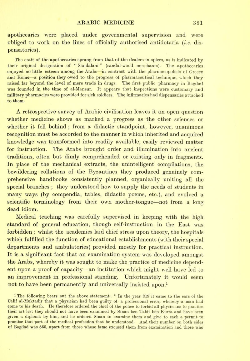 apothecaries were placed under governmental supervision and were obliged to work on the lines of officially authorised antidotaria (i.e. dis- pensatories). The craft of the apothecaries sprang from that of the dealers in spices, as is indicated by their original designation of “ Sandalani ” (sandal-wood merchants). The apothecaries enjoyed no little esteem among the Arabs—in contrast with the pharmacopolists of Greece and Rome—a position they owed to the progress of pharmaceutical technique, which they raised far beyond the level of mere trade in drugs. The first public pharmacy in Bagdad was founded in the time of al-Mansur. It appears that inspections were customary and military pharmacies were provided for sick soldiers. The infirmaries had dispensaries attached to them. A retrospective survey of Arabic civilisation leaves it an open question whether medicine shows as marked a progress as the other sciences or whether it fell behind ; from a didactic standpoint, however, unanimous recognition must be accorded to the manner in which inherited and acquired knowledge was transformed into readily available, easily reviewed matter for instruction. The Arabs brought order and illumination into ancient traditions, often but dimly comprehended or existing only in fragments. In place of the mechanical extracts, the unintelligent compilations, the bewildering collations of the Byzantines they produced genuinely com- prehensive handbooks consistently planned, organically uniting all the special branches ; they understood how to supply the needs of students in many ways (by compendia, tables, didactic poems, etc.), and evolved a scientific terminology from their own mother-tongue—not from a long dead idiom. Medical teaching was carefully supervised in keeping with the high standard of general education, though self-instruction in the East was forbidden ; whilst the academies laid chief stress upon theory, the hospitals which fulfilled the function of educational establishments (with their special departments and ambulatories) provided mostly for practical instruction. It is a significant fact that an examination system was developed amongst the Arabs, whereby it was sought to make the practice of medicine depend- ent upon a proof of capacity—an institution which might well have led to an improvement in professional standing. Unfortunately it would seem not to have been permanently and universally insisted upon.1 1 The following bears out the above statement: “In the year 319 it came to the ears of the Calif al-Muktadir that a physician had been guilty of a professional error, whereby a man had come to his death. He therefore ordered the chief of the police to forbid all physicians to practise their art lest they should not have been examined by Sinan ben Tabit ben Kurra and have been given a diploma by him, and he ordered Sinan to examine them and give to each a permit to practise that part of the medical profession that he understood. And their number on both sides of Bagdad was 860, apart from those whose fame excused them from examination and those who
