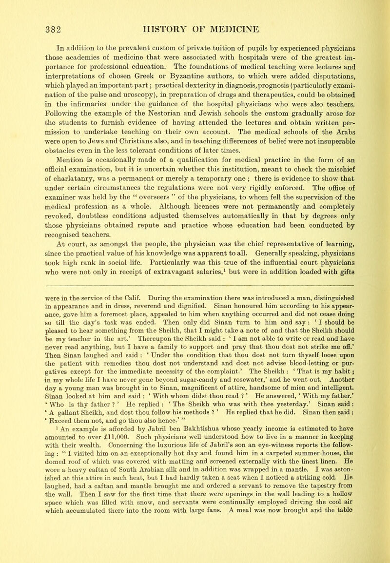 In addition to the prevalent custom of private tuition of pupils by experienced physicians those academies of medicine that were associated with hospitals were of the greatest im- portance for professional education. The foundations of medical teaching were lectures and interpretations of chosen Greek or Byzantine authors, to which were added disputations, which played an important part; practical dexterity in diagnosis,prognosis (particularly exami- nation of the pulse and uroscopy), in preparation of drugs and therapeutics, could be obtained in the infirmaries under the guidance of the hospital physicians who were also teachers. Following the example of the Nestorian and Jewish schools the custom gradually arose for the students to furnish evidence of having attended the lectures and obtain written per- mission to undertake teaching on their own account. The medical schools of the Arabs were open to Jews and Christians also, and in teaching differences of belief were not insuperable obstacles even in the less tolerant conditions of later times. Mention is occasionally made of a qualification for medical practice in the form of an official examination, but it is uncertain whether this institution, meant to check the mischief of charlatanry, was a permanent or merely a temporary one ; there is evidence to show that under certain circumstances the regulations were not very rigidly enforced. The office of examiner was held by the “ overseers ” of the physicians, to whom fell the supervision of the medical profession as a whole. Although licences were not permanently and completely revoked, doubtless conditions adjusted themselves automatically in that by degrees only those physicians obtained repute and practice whose education had been conducted by recognised teachers. At court, as amongst the people, the physician was the chief representative of learning, since the practical value of his knowledge was apparent to all. Generally speaking, physicians took high rank in social fife. Particularly was this true of the influential court physicians who were not only in receipt of extravagant salaries,* 1 but were in addition loaded with gifts were in the service of the Calif. During the examination there was introduced a man, distinguished in appearance and in dress, reverend and dignified. Sinan honoured him according to his appear- ance, gave him a foremost place, appealed to him when anything occurred and did not cease doing so till the day’s task was ended. Then only did Sinan turn to him and say : ‘ I should be pleased to hear something from the Sheikh, that I might take a note of and that the Sheikh should be my teacher in the art.’ Thereupon the Sheikh said : ‘ I am not able to write or read and have never read anything, but I have a family to support and pray that thou dost not strike me off.’ Then Sinan laughed and said : ‘ Under the condition that thou dost not turn thyself loose upon the patient with remedies thou dost not understand and dost not advise blood-letting or pur- gatives except for the immediate necessity of the complaint.’ The Sheikh : ‘ That is my habit; in my whole life I have never gone beyond sugar-candy and rosewater,’ and he went out. Another day a young man was brought in to Sinan, magnificent of attire, handsome of mien and intelligent. Sinan looked at him and said : ‘ With whom didst thou read ? ’ He answered, ‘ With my father.’ ‘ Who is thy father ? ’ He replied : ‘ The Sheikh who was with thee yesterday.’ Sinan said: ‘ A gallant Sheikh, and dost thou follow his methods ? ’ He replied that he did. Sinan then said: * Exceed them not, and go thou also hence.’ ” 1 An example is afforded by Jabril ben Bakhtishua whose yearly income is estimated to have amounted to over £11,000. Such physicians well understood how to live in a manner in keeping with their wealth. Concerning the luxurious life of Jabril’s son an eye-witness reports the follow- ing : “ I visited him on an exceptionally hot day and found him in a carpeted summer-house, the domed roof of which was covered with matting and screened externally with the finest linen. He wore a heavy caftan of South Arabian silk and in addition was wrapped in a mantle. I was aston- ished at this attire in such heat, but I had hardly taken a seat when I noticed a striking cold. He laughed, had a caftan and mantle brought me and ordered a servant to remove the tapestry from the wall. Then I saw for the first time that there were openings in the wall leading to a hollow space which was filled with snow, and servants were continually employed driving the cool air which accumulated there into the room with large fans. A meal was now brought and the table