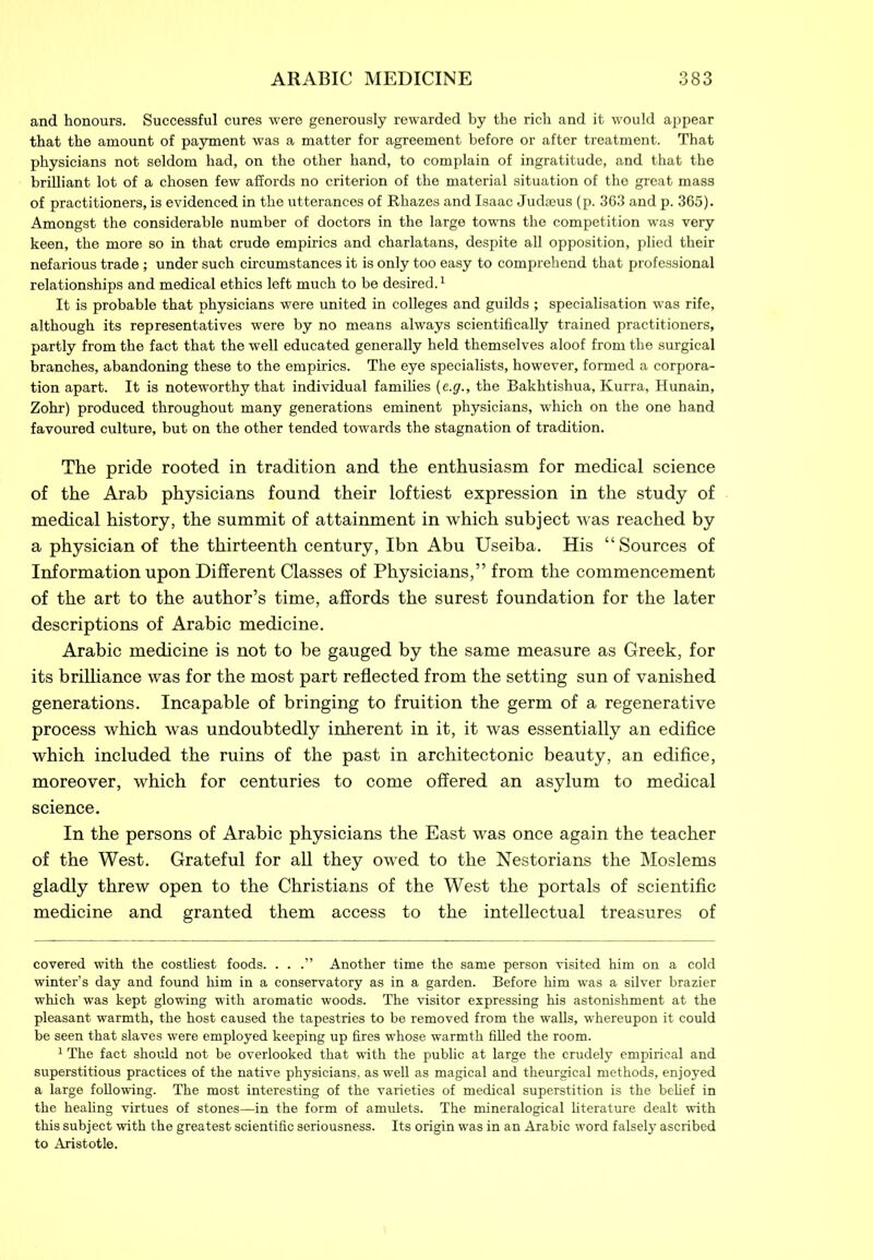 and honours. Successful cures were generously rewarded by the rich and it would appear that the amount of payment was a matter for agreement before or after treatment. That physicians not seldom had, on the other hand, to complain of ingratitude, and that the brilliant lot of a chosen few affords no criterion of the material situation of the great mass of practitioners, is evidenced in the utterances of Rkazes and Isaac Judseus (p. 363 and p. 365). Amongst the considerable number of doctors in the large towns the competition was very keen, the more so in that crude empirics and charlatans, despite all opposition, plied their nefarious trade; under such circumstances it is only too easy to comprehend that professional relationships and medical ethics left much to be desired.* 1 It is probable that physicians were united in colleges and guilds ; specialisation was rife, although its representatives were by no means always scientifically trained practitioners, partly from the fact that the well educated generally held themselves aloof from the surgical branches, abandoning these to the empirics. The eye specialists, however, formed a corpora- tion apart. It is noteworthy that individual families (e.g., the Bakhtishua, Kurra, Hunain, Zohr) produced throughout many generations eminent physicians, which on the one hand favoured culture, but on the other tended towards the stagnation of tradition. The pride rooted in tradition and the enthusiasm for medical science of the Arab physicians found their loftiest expression in the study of medical history, the summit of attainment in which subject was reached by a physician of the thirteenth century, Ibn Abu Useiba. His “Sources of Information upon Different Classes of Physicians,” from the commencement of the art to the author’s time, affords the surest foundation for the later descriptions of Arabic medicine. Arabic medicine is not to be gauged by the same measure as Greek, for its brilliance was for the most part reflected from the setting sun of vanished generations. Incapable of bringing to fruition the germ of a regenerative process which was undoubtedly inherent in it, it was essentially an edifice which included the ruins of the past in architectonic beauty, an edifice, moreover, which for centuries to come offered an asylum to medical science. In the persons of Arabic physicians the East was once again the teacher of the West. Grateful for all they owed to the Nestorians the Moslems gladly threw open to the Christians of the West the portals of scientific medicine and granted them access to the intellectual treasures of covered with the costliest foods. . . .” Another time the same person visited him on a cold winter’s day and found him in a conservatory as in a garden. Before him was a silver brazier which was kept glowing with aromatic woods. The visitor expressing his astonishment at the pleasant warmth, the host caused the tapestries to be removed from the walls, whereupon it could be seen that slaves were employed keeping up fires whose warmth filled the room. 1 The fact should not be overlooked that with the public at large the crudely empirical and superstitious practices of the native physicians, as well as magical and theurgical methods, enjoyed a large following. The most interesting of the varieties of medical superstition is the belief in the healing virtues of stones—in the form of amulets. The mineralogical literature dealt with this subject with the greatest scientific seriousness. Its origin was in an Arabic word falsely ascribed to Aristotle.