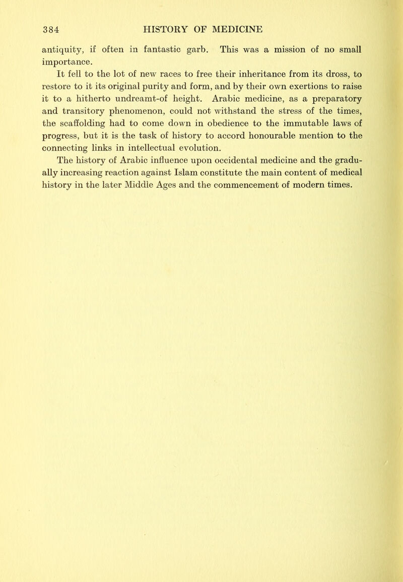 antiquity, if often in fantastic garb. This was a mission of no small importance. It fell to the lot of new races to free their inheritance from its dross, to restore to it its original purity and form, and by their own exertions to raise it to a hitherto undreamt-of height. Arabic medicine, as a preparatory and transitory phenomenon, could not withstand the stress of the times, the scaffolding had to come down in obedience to the immutable laws of progress, but it is the task of history to accord honourable mention to the connecting links in intellectual evolution. The history of Arabic influence upon occidental medicine and the gradu- ally increasing reaction against Islam constitute the main content of medical history in the later Middle Ages and the commencement of modern times.