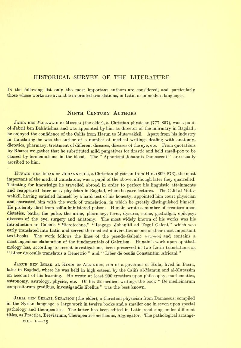 In the following list only the most important authors are considered, and particularly those whose works are available in printed translations, in Latin or in modem languages. Ninth Century Authors Jahta ben Masawath or Messua (the elder), a Christian physician (777-857), was a pupil of Jabril ben Bakhtishua and was appointed by him as director of the infirmary in Bagdad; he enjoyed the confidence of the Califs from Haran to Mutawakkil. Apart from his industry in translating he was the author of a number of medical writings dealing with anatomy, dietetics, pharmacy, treatment of different diseases, diseases of the eye, etc. From quotations by Rhazes we gather that he substituted mild purgatives for drastic and held small-pox to be caused by fermentations in the blood. The “ Aphorismi Johannis Damasceni ” are usually ascribed to him. Httnatn ben Ishak or Johannititjs, a Christian physician from Hira (809-873), the most important of the medical translators, was a pupil of the above, although later they quarrelled. Thirsting for knowledge he travelled abroad in order to perfect his linguistic attainments and reappeared later as a physician in Bagdad, where he gave lectures. The Calif al-Muta- wakkil, having satisfied himself by a hard test of his honesty, appointed him court physician and entrusted him with the work of translation, in which he greatly distinguished himself. He probably died from self-administered poison. Hunain wrote a number of treatises upon dietetics, baths, the pulse, the urine, pharmacy, fever, dysuria, stone, gastralgia, epilepsy, diseases of the eye, surgery and anatomy. The most widely known of his works was his introduction to Galen’s “ Microtechne,” “Isagoge Johanitii ad Tegni Galeni,” which was early translated into Latin and served the medical universities as one of their most important text-books. The work follows the lines of the pseudo-Galenic eiaaywyq and contains a most ingenious elaboration of the fundamentals of Galenism. Hunain’s work upon ophthal- mology has, according to recent investigations, been preserved in two Latin translations as “ Liber de oculis translatus a Demetrio ” and “ Liber de oculis Constantini Africani.” Jakub ben Ishak al Kindi or Alkindtjs, son of a governor of Kufa, lived in Basra, later in Bagdad, where he was held in high esteem by the Califs al-Mamun and al-Mutassim on account of his learning. He wrote at least 200 treatises upon philosophy, mathematics, astronomy, astrology, physics, etc. Of his 22 medical writings the book “ De medicinarum compositarum gradibus, investigandis libellus ” was the best known. Jahia ben Sebabi, Sebapion (the elder), a Christian physician from Damascus, compiled in the Syrian language a large work in twelve books and a smaller one in seven upon special pathology and therapeutics. The latter has been edited in Latin rendering under different titles, as Practica, Breviarium, Therapeutice methodus, Aggregator. The pathological arrange- VOL. i.—25