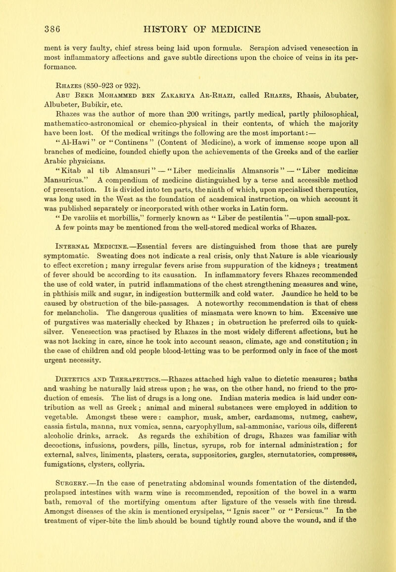 ment is very faulty, chief stress being laid upon formulae. Serapion advised venesection in most inflammatory affections and gave subtle directions upon the choice of veins in its per- formance. Rhazes (850-923 or 932). Abu Beer Mohammed ben Zakakiya Ak-Rhazi, called Rhazes, Rhasis, Abubater, Albubeter, Bubikir, etc. Rhazes was the author of more than 200 writings, partly medical, partly philosophical, mathematico-astronomical or chemico-physical in their contents, of which the majority have been lost. Of the medical writings the following are the most important:— “ Al-Hawi ” or “ Continens ” (Content of Medicine), a work of immense scope upon all branches of medicine, founded chiefly upon the achievements of the Greeks and of the earlier Arabic physicians. “Kitab al tib Almansuri” — “Liber medicinalis Almansoris” — “Liber medicinse Mansuricus.” A compendium of medicine distinguished by a terse and accessible method of presentation. It is divided into ten parts, the ninth of which, upon specialised therapeutics, was long used in the West as the foundation of academical instruction, on which account it was published separately or incorporated with other works in Latin form. “ De varoliis et morbillis,” formerly known as “ Liber de pestilentia ”—upon small-pox. A few points may be mentioned from the well-stored medical works of Rhazes. Internal Medicine.—Essential fevers are distinguished from those that are purely symptomatic. Sweating does not indicate a real crisis, only that Nature is able vicariously to effect excretion; many irregular fevers arise from suppuration of the kidneys; treatment of fever should be according to its causation. In inflammatory fevers Rhazes recommended the use of cold water, in putrid inflammations of the chest strengthening measures and wine, in phthisis milk and sugar, in indigestion buttermilk and cold water. Jaundice he held to be caused by obstruction of the bile-passages. A noteworthy recommendation is that of chess for melancholia. The dangerous qualities of miasmata were known to him. Excessive use of purgatives was materially checked by Rhazes ; in obstruction he preferred oils to quick- silver. Venesection was practised by Rhazes in the most widely different affections, but he was not lacking in care, since he took into account season, climate, age and constitution; in the case of children and old people blood-letting was to be performed only in face of the most urgent necessity. Dietetics and Therapeutics.—Rhazes attached high value to dietetic measures; baths and washing he naturally laid stress upon; he was, on the other hand, no friend to the pro- duction of emesis. The list of drugs is a long one. Indian materia medica is laid under con- tribution as well as Greek; animal and mineral substances were employed in addition to vegetable. Amongst these were: camphor, musk, amber, cardamoms, nutmeg, cashew, cassia fistula, manna, nux vomica, senna, caryophyllum, sal-ammoniac, various oils, different alcoholic drinks, arrack. As regards the exhibition of drugs, Rhazes was familiar with decoctions, infusions, powders, pills, linctus, syrups, rob for internal administration; for external, salves, liniments, plasters, cerata, suppositories, gargles, sternutatories, compresses, fumigations, clysters, collyria. Surgery.—In the case of penetrating abdominal wounds fomentation of the distended, prolapsed intestines with warm wine is recommended, reposition of the bowel in a warm bath, removal of the mortifying omentum after ligature of the vessels with fine thread. Amongst diseases of the skin is mentioned erysipelas, “ Ignis sacer” or “ Persicus.” In the treatment of viper-bite the limb should be bound tightly round above the wound, and if the