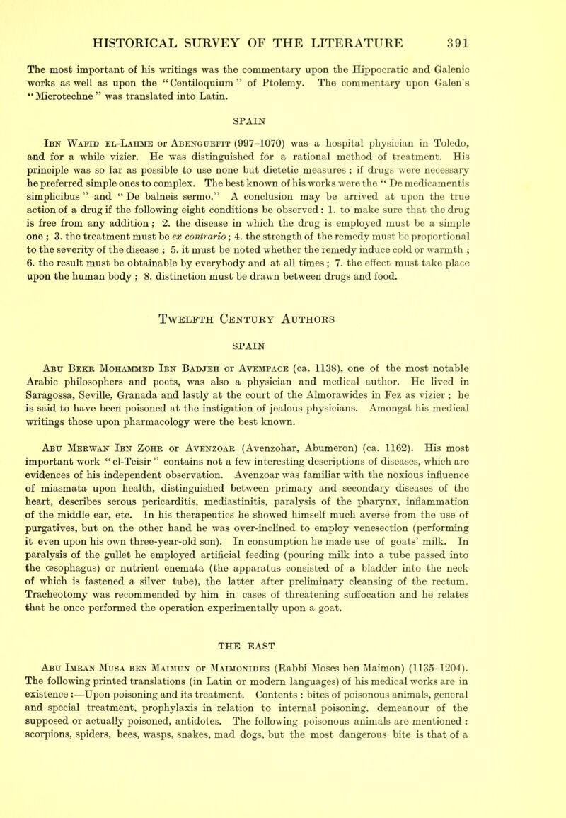 The most important of his writings was the commentary upon the Hippocratic and Galenic works as well as upon the “ Centiloquium ” of Ptolemy. The commentary upon Galen’s “ Microtechne ” was translated into Latin. SPAIN Ibn Wafid el-Lahme or Abenguefit (997-1070) was a hospital physician in Toledo, and for a while vizier. He was distinguished for a rational method of treatment. His principle was so far as possible to use none but dietetic measures; if drugs were necessary he preferred simple ones to complex. The best known of his works were the “ De medicamentis simplicibus ” and “ De balneis sermo.” A conclusion may be arrived at upon the true action of a drug if the following eight conditions be observed: 1. to make sure that the drug is free from any addition; 2. the disease in which the drug is employed must be a simple one ; 3. the treatment must be ex contrario; 4. the strength of the remedy must be proportional to the severity of the disease ; 5. it must be noted whether the remedy induce cold or warmth ; 6. the result must be obtainable by everybody and at all times; 7. the effect must take place upon the human body ; 8. distinction must be drawn between drugs and food. Twelfth Century Authors SPAIN Abu Beer Mohammed Ibn Badjeh or Avempace (ca. 1138), one of the most notable Arabic philosophers and poets, was also a physician and medical author. He lived in Saragossa, Seville, Granada and lastly at the court of the Almorawides in Fez as vizier ; he is said to have been poisoned at the instigation of jealous physicians. Amongst his medical writings those upon pharmacology were the best known. Abu Merwan Ibn Zohr or Avenzoab (Avenzohar, Abumeron) (ca. 1162). His most important work “ el-Teisir ” contains not a few interesting descriptions of diseases, which are evidences of his independent observation. Avenzoar was familiar with the noxious influence of miasmata upon health, distinguished between primary and secondary diseases of the heart, describes serous pericarditis, mediastinitis, paralysis of the pharynx, inflammation of the middle ear, etc. In his therapeutics he showed himself much averse from the use of purgatives, but on the other hand he was over-inclined to employ venesection (performing it even upon his own three-year-old son). In consumption he made use of goats’ milk. In paralysis of the gullet he employed artificial feeding (pouring milk into a tube passed into the oesophagus) or nutrient enemata (the apparatus consisted of a bladder into the neck of which is fastened a silver tube), the latter after preliminary cleansing of the rectum. Tracheotomy was recommended by him in cases of threatening suffocation and he relates that he once performed the operation experimentally upon a goat. THE EAST Abu Imran Musa ben Maimun or Maimonides (Rabbi Moses ben Maimon) (1135-1204). The following printed translations (in Latin or modern languages) of his medical works are in existence:—Upon poisoning and its treatment. Contents : bites of poisonous animals, general and special treatment, prophylaxis in relation to internal poisoning, demeanour of the supposed or actually poisoned, antidotes. The following poisonous animals are mentioned : scorpions, spiders, bees, wasps, snakes, mad dogs, but the most dangerous bite is that of a