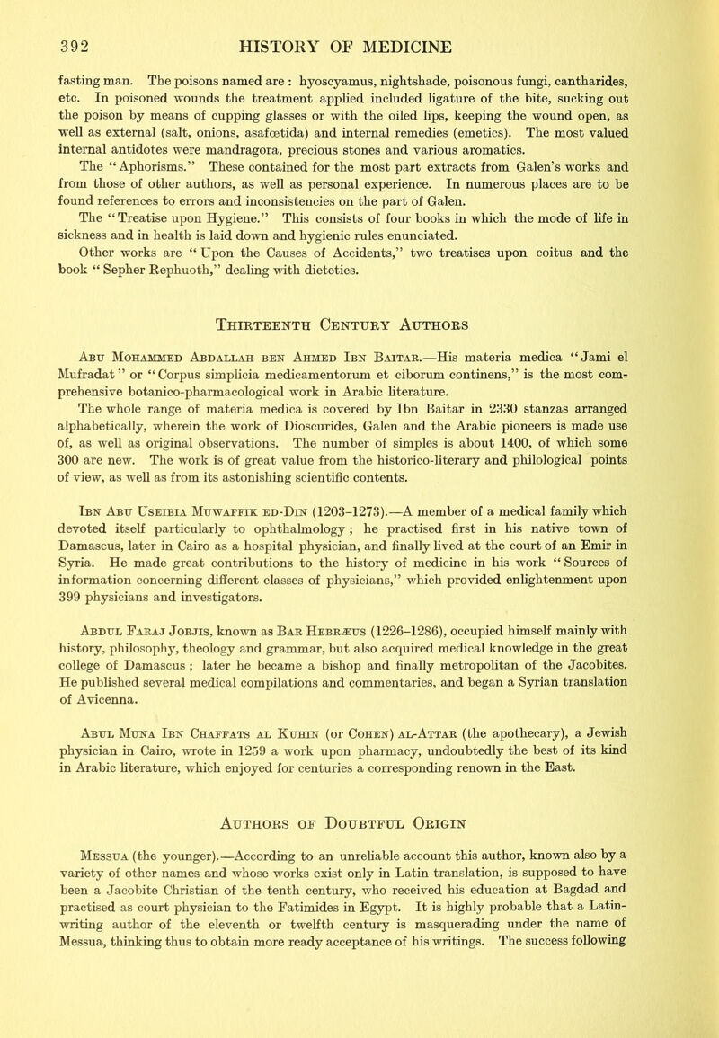 fasting man. The poisons named are : hyoscyamus, nightshade, poisonous fungi, cantharides, etc. In poisoned wounds the treatment applied included ligature of the bite, sucking out the poison by means of cupping glasses or with the oiled lips, keeping the wound open, as well as external (salt, onions, asafcetida) and internal remedies (emetics). The most valued internal antidotes were mandragora, precious stones and various aromatics. The “Aphorisms.” These contained for the most part extracts from Galen’s works and from those of other authors, as well as personal experience. In numerous places are to be found references to errors and inconsistencies on the part of Galen. The “Treatise upon Hygiene.” This consists of four books in which the mode of life in sickness and in health is laid down and hygienic rules enunciated. Other works are “ Upon the Causes of Accidents,” two treatises upon coitus and the book “ Sepher Rephuoth,” dealing with dietetics. Thirteenth Century Authors Abu Mohammed Abdallah ben Ahmed Ibn Baitar.—His materia medica “Jami el Mufradat” or “Corpus simplicia medicamentorum et ciborum continens,” is the most com- prehensive botanico-pharmacological work in Arabic literature. The whole range of materia medica is covered by Ibn Baitar in 2330 stanzas arranged alphabetically, wherein the work of Dioscurides, Galen and the Arabic pioneers is made use of, as well as original observations. The number of simples is about 1400, of which some 300 are new. The work is of great value from the historico-literary and philological points of view, as well as from its astonishing scientific contents. Ibn Abu Useibla Muwafeik ed-Din (1203-1273).—A member of a medical family which devoted itself particularly to ophthalmology; he practised first in his native town of Damascus, later in Cairo as a hospital physician, and finally lived at the court of an Emir in Syria. He made great contributions to the history of medicine in his work “ Sources of information concerning different classes of physicians,” which provided enlightenment upon 399 physicians and investigators. Abdul Faraj Jorjis, known as Bar Hebrasus (1226-1286), occupied himself mainly with history, philosophy, theology and grammar, but also acquired medical knowledge in the great college of Damascus ; later he became a bishop and finally metropolitan of the Jacobites. He published several medical compilations and commentaries, and began a Syrian translation of Avicenna. Abul Muna Ibn Chaffats al Kuhin (or Cohen) al-Attar (the apothecary), a Jewish physician in Cairo, wrote in 1259 a work upon pharmacy, undoubtedly the best of its kind in Arabic literature, which enjoyed for centuries a corresponding renown in the East. Authors of Doubtful Origin Messua (the younger).—According to an unreliable account this author, known also by a variety of other names and whose works exist only in Latin translation, is supposed to have been a Jacobite Christian of the tenth century, who received his education at Bagdad and practised as court physician to the Fatimides in Egypt. It is highly probable that a Latin- writing author of the eleventh or twelfth century is masquerading under the name of Messua, thinking thus to obtain more ready acceptance of his writings. The success following