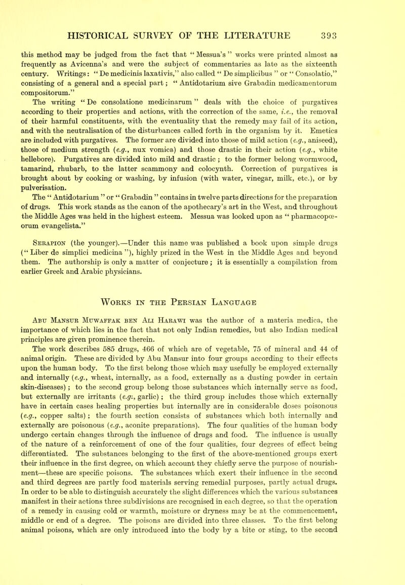 this method may be judged from the fact that “ Messua’s ” works were printed almost as frequently as Avicenna’s and were the subject of commentaries as late as the sixteenth century. Writings: “ De medicinis laxativis,” also called “ De simplicibus ” or “ Consolatio,” consisting of a general and a special part; “ Antidotarium sive Grabadin medicamentorum compositorum. ” The writing “ De consolatione medicinarum ” deals with the choice of purgatives according to their properties and actions, with the correction of the same, i.e., the removal of their harmful constituents, with the eventuality that the remedy may fail of its action, and with the neutralisation of the disturbances called forth in the organism by it. Emetics are included with purgatives. The former are divided into those of mild action (e.g., aniseed), those of medium strength (e.g., nux vomica) and those drastic in their action (e.g., white hellebore). Purgatives are divided into mild and drastic ; to the former belong wormwood, tamarind, rhubarb, to the latter scammony and colocynth. Correction of purgatives is brought about by cooking or washing, by infusion (with water, vinegar, milk, etc.), or by pulverisation. The “ Antidotarium ” or “ Grabadin ” contains in twelve parts directions for the preparation of drugs. This work stands as the canon of the apothecary’s art in the West, and throughout the Middle Ages was held in the highest esteem. Messua was looked upon as “ pharmacopoe- orum evangelista.” Serapion (the younger).—Under this name was published a book upon simple drugs (“ Liber de simplici medicina ”), highly prized in the West in the Middle Ages and beyond them. The authorship is only a matter of conjecture ; it is essentially a compilation from earlier Greek and Arabic physicians. Works in the Persian Language Abe Manser Mewapfak ben Ali Harawi was the author of a materia medica, the importance of which lies in the fact that not only Indian remedies, but also Indian medical principles are given prominence therein. The work describes 585 drugs, 466 of which are of vegetable, 75 of mineral and 44 of animal origin. These are divided by Abu Mansur into four groups according to their effects upon the human body. To the first belong those which may usefully be employed externally and internally (e.g., wheat, internally, as a food, externally as a dusting powder in certain skin-diseases); to the second group belong those substances which internally serve as food, but externally are irritants (e.g:, garlic); the third group includes those which externally have in certain cases healing properties but internally are in considerable doses poisonous (e.g., copper salts); the fourth section consists of substances which both internally and externally are poisonous (e.g., aconite preparations). The four qualities of the human body undergo certain changes through the influence of drugs and food. The influence is usually of the nature of a reinforcement of one of the four qualities, four degrees of effect being differentiated. The substances belonging to the first of the above-mentioned groups exert their influence in the first degree, on which account they chiefly serve the purpose of nourish- ment—these are specific poisons. The substances which exert their influence in the second and third degrees are partly food materials serving remedial purposes, partly actual drugs. In order to be able to distinguish accurately the slight differences which the various substances manifest in their actions three subdivisions are recognised in each degree, so that the operation of a remedy in causing cold or warmth, moisture or dryness may be at the commencement, middle or end of a degree. The poisons are divided into three classes. To the first belong animal poisons, which are only introduced into the body by a bite or sting, to the second