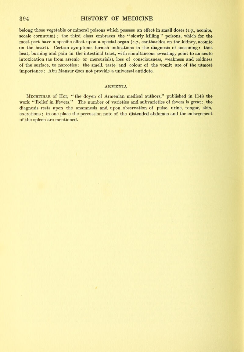 belong those vegetable or mineral poisons which possess an effect in small doses (e.g., aconite, secale comutum); the third class embraces the “ slowly killing ” poisons, which for the most part have a specific effect upon a special organ (e.g., cantharides on the kidney, aconite on the heart). Certain symptoms furnish indications in the diagnosis of poisoning: thus heat, burning and pain in the intestinal tract, with simultaneous sweating, point to an acute intoxication (as from arsenic or mercurials), loss of consciousness, weakness and coldness of the surface, to narcotics; the smell, taste and colour of the vomit are of the utmost importance ; Abu Mansur does not provide a universal antidote. ARMENIA Mechithar of Hor, “the doyen of Armenian medical authors,” published in 1148 the work “Relief in Fevers.” The number of varieties and subvarieties of fevers is great; the diagnosis rests upon the anamnesis and upon observation of pulse, urine, tongue, skin, excretions; in one place the percussion note of the distended abdomen and the enlargement of the spleen are mentioned.