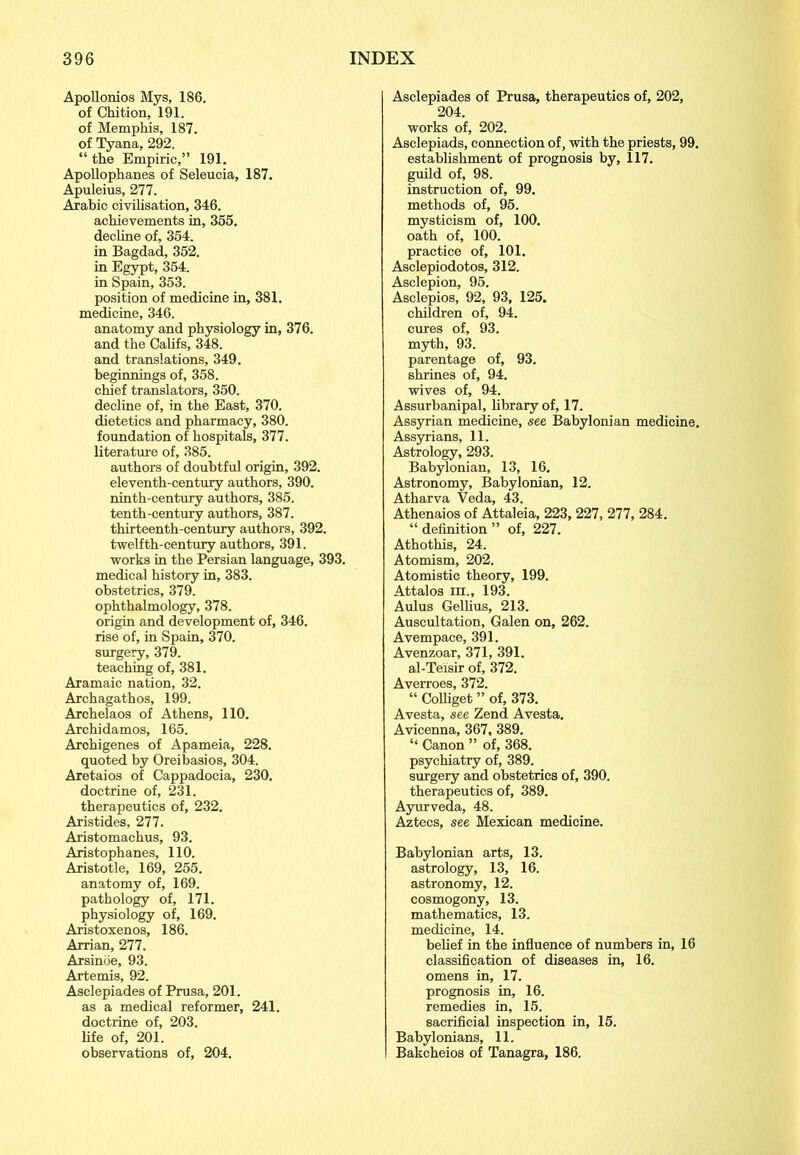 Apollonios Mys, 186. of Chition, 191. of Memphis, 187. of Tyana, 292. “ the Empirie,” 191. Apollophanes of Seleucia, 187. Apuleius, 277. Arabic civilisation, 346. achievements in, 355. decline of, 354. in Bagdad, 352. in Egypt, 354. in Spain, 353. position of medicine in, 381. medicine, 346. anatomy and physiology in, 376. and the Califs, 348. and translations, 349. beginnings of, 358. chief translators, 350. decline of, in the East, 370. dietetics and pharmacy, 380. foundation of hospitals, 377. literature of, 385. authors of doubtful origin, 392. eleventh-century authors, 390. ninth-century authors, 385. tenth-century authors, 387. thirteenth-century authors, 392. twelfth-century authors, 391. works in the Persian language, 393. medical history in, 383. obstetrics, 379. ophthalmology, 378. origin and development of, 346. rise of, in Spain, 370. surgery, 379. teaching of, 381. Aramaic nation, 32. Archagathos, 199. Archelaos of Athens, 110. Archidamos, 165. Archigenes of Apameia, 228. quoted by Oreibasios, 304. Aretaios of Cappadocia, 230. doctrine of, 231. therapeutics of, 232. Aristides, 277. Aristomachus, 93. Aristophanes, 110. Aristotle, 169, 255. anatomy of, 169. pathology of, 171. physiology of, 169. Aristoxenos, 186. Arrian, 277. Arsinöe, 93. Artemis, 92. Asclepiades of Prusa, 201. as a medical reformer, 241. doctrine of, 203. life of, 201. observations of, 204. Asclepiades of Prusa, therapeutics of, 202, 204. works of, 202. Asclepiads, connection of, with the priests, 99. establishment of prognosis by, 117. guild of, 98. instruction of, 99. methods of, 95. mysticism of, 100. oath of, 100. practice of, 101. Asclepiodotos, 312. Asclepion, 95. Asclepios, 92, 93, 125. children of, 94. cures of, 93. myth, 93. parentage of, 93. shrines of, 94. wives of, 94. Assurbanipal, library of, 17. Assyrian medicine, see Babylonian medicine. Assyrians, 11. Astrology, 293. Babylonian, 13, 16. Astronomy, Babylonian, 12. Atharva Veda, 43. Athenaios of Attaleia, 223, 227, 277, 284. “ definition ” of, 227. Athothis, 24. Atomism, 202. Atomistic theory, 199. Attalos in., 193. Aulus Gellius, 213. Auscultation, Galen on, 262. Avempace, 391. Avenzoar, 371, 391. al-Teisir of, 372. Averroes, 372. “ Colliget ” of, 373. Avesta, see Zend Avesta. Avicenna, 367, 389. “ Canon ” of, 368. psychiatry of, 389. surgery and obstetrics of, 390. therapeutics of, 389. Ayurveda, 48. Aztecs, see Mexican medicine. Babylonian arts, 13. astrology, 13, 16. astronomy, 12. cosmogony, 13. mathematics, 13. medicine, 14. belief in the influence of numbers in, 16 classification of diseases in, 16. omens in, 17. prognosis in, 16. remedies in, 15. sacrificial inspection in, 15. Babylonians, 11. Bakcheios of Tanagra, 186.