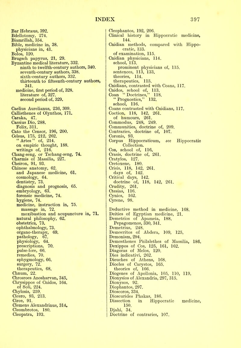 Bar Hebraeus, 392. Bdellotomy, 274. Biamrillah, 354. Bible, medicine in, 38. physicians in, 41. Bolos, 120. Brugsch papyrus, 21, 29. Byzantine medical literature, 332. ninth to twelfth-century authors, 340. seventh-century authors, 338. sixth-century authors, 332. thirteenth to fifteenth-century authors, 341. medicine, first period of, 328. literature of, 327. second period of, 329. Caelius Aurelianus, 236, 309. Callisthenes of Olynthos, 171. Car aka, 47. Cassius Dio, 288. Felix, 311. Cato the Censor, 196, 200. Celsus, 175, 212, 262. “ Artes ” of, 214. on empiric thought, 188. writings of, 216. Chang-seng, or Tschang-seng, 74. Charmis of Massilia, 227. Cheiron, 91, 93. Chinese anatomy, 62. and Japanese medicine, 61. cosmology, 64. dentistry, 73. diagnosis and prognosis, 65. embryology, 63. forensio medicine, 74. hygiene, 74. medicine, instruction in, 75. massage in, 72. moxibustion and acupuncture in, 71. natural philosophy, 62. obstetrics, 73. ophthalmology, 73. organo-therapy, 69. pathology, 67. physiology, 64. prescriptions, 70. pulse-lore, 66. remedies, 70. sphygmology, 66. surgery, 72. therapeutics, 68. Chnum, 22. Chrosroes Anosharvan, 345. Chrysippos of Cnidos, 164. of Soli, 224. Chylosis, 259. Cicero, 93, 213. Circe, 91. Clemens Alexandrinus, 314, Cleombrotos, 180. Cleopatra, 193. Cleophantos, 192, 206. Clinical history in Hippocratic medicine, 144. Cnidian methods, compared with Hippo- cratic, 133. of examination, 115. Cnidian physicians, 114. school, 113. prominent physicians of, 115. sentences, 113, 133. theories, 114. therapeutics, 115. Cnidians, contrasted with Coans, 117. Cnidos, school of, 113. Coan “Doctrines,” 118. “ Prognostics,” 132. school, 116. Coans contrasted with Cnidians, 117. Coction, 118, 142, 261. of humours, 261. Commodus, 248, 249. Communities, doctrine of, 209. Contraries, doctrine of, 107. Coronis, 93. Corpus Hippocraticum, see Hippocratic Collection. Cos, school of, 116. Crasis, doctrine of, 261. Cratylos, 127. Cretoxene, 180. Crisis, 118, 142, 261. days of, 142. Critical days, 142. doctrine of, 118, 142, 261. Crudity, 261. Ctesias, 116. Cynics, 162. Cyrene, 98. Deductive method in medicine, 168. Deities of Egyptian medicine, 21. Demetrios of Apameia, 188. Pepagomenos, 330, 341. Demetrius, 248. Democritos of Abdera, 109, 125. Demonism, 294. Demosthenes Philalethes of Massilia, 186. Dexippos of Cos, 125, 161, 162. Diagoras of Melos, 120. Dies indicativi, 262. Dieuches of Athens, 168. Diodes of Carystos, 165. theories of, 166. Diogenes of Apollonia, 105, 110, 119. Dionysios of Alexandria, 297, 315. Dionysos, 92. Diophantos, 297. Dioscoros, 334. Dioscuri des Phakas, 186. Dissection in Hippocratic medicine, 150. Djahi, 34. Doctrine of contraries, 107.