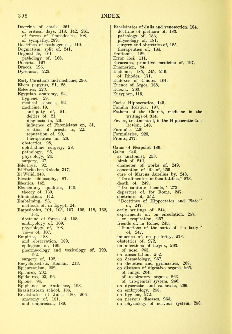 Doctrine of crasis, 261. of critical days, 118, 142, 261. of forces of Empedocles, 108. of sympathy, 289. Doctrines of pathogenesis, 110. Dogmatism, split of, 241. Dogmatists, 161. pathology of, 168. Donaria, 197. Dracos, 125. Dyscrasise, 225. Early Christians and medicine, 296. Ebers papyrus, 21, 28. Eclectics, 223. Egyptian anatomy, 24. hygiene, 29. medical schools, 22. medicine, 19. antiquity of, 21. deities of, 21. diagnosis in, 26. influence of Phoenicians on, 31. relation of priests to, 22. reputation of, 20. therapeutics in, 26. obstetrics, 28. ophthalmic surgery, 28. pathology, 25. physiology, 24. surgery, 27. Eileithya, 92. El Harits ben Kalada, 347. El Welid, 348. Eleatic philosophy, 87. Eleatics, 162. Elementary qualities, 140. theory of, 139. Elimination, 142. Embalming, 23. methods of, in Egypt, 24. Empedocles, 101, 105, 107, 108, 118, 164. doctrine of forces of, 108. embryology of, 109. physiology of, 108. views of, 107. Empirics, 188. and observation, 189. epilogism of, 190. pharmacology and toxicology of, 192. surgery of, 192. Encyclopaedists, Roman, 213. Epicureanism, 202. Epicurus, 202. Epidauros, 93, 96. Epione, 94. Epiphanes or Antiochos, 193. Erasistratean school, 186. Erasistratos of Julis, 180, 206. anatomy of, 181. and empiricism, 189. Erasistratos of Julis and venesection, 184. doctrine of plethora of, 183. pathology of, 183. physiology of, 181. surgery and obstetrics of, 185. therapeutics of, 184. Erotianus, 122. Error loci, 111. Etruscans, primitive medicine of, 197. Euamerion, 94. Eudemos, 185, 245, 246. of Rhodes, 171. Eudoxos of Cnidos, 164. Euenor of Argos, 168. Euexia, 260. Euryphon, 115. Facies Hippocratica, 145. Familia Rustics, 197. Fathers of the Church, medicine in the writings of, 314. Fevers, treatment of, in the Hippocratic Col- lection, 148. Formulae, 220. Formularies, 220. Fronto, 277. Gaius of Neapolis, 186. Galen, 240. as anatomist, 253. birth of, 242. character of works of, 249. conception of life of, 259. cure of Marcus Aurelius by, 248. “ De alimentorum facultatibus,” 273. death of, 249. “ De sanitate tuenda,” 273. departure of, for Rome, 247. doctrines of, 252. “Doctrines of Hippocrates and Plato” of, 247. early writings of, 244. experiments of, on circulation, 257. on respiration, 257. friends of, in Rome, 245. “ Functions of the parts of the body ” of, 247. influence of, on posterity, 273. obstetrics of, 272. on affections of larynx, 263. of nose, 263. on auscultation, 262. on dermatology, 267. on dietetics and gymnastics, 268. on diseases of digestive organs, 265. of lungs, 264. of respiratory organs, 263. of uro-genital system, 266. on dyscrasiee and cachexise, 266. on embryology, 258. on hygiene, 272. on nervous diseases, 266. on physiology of nervous system, 258.