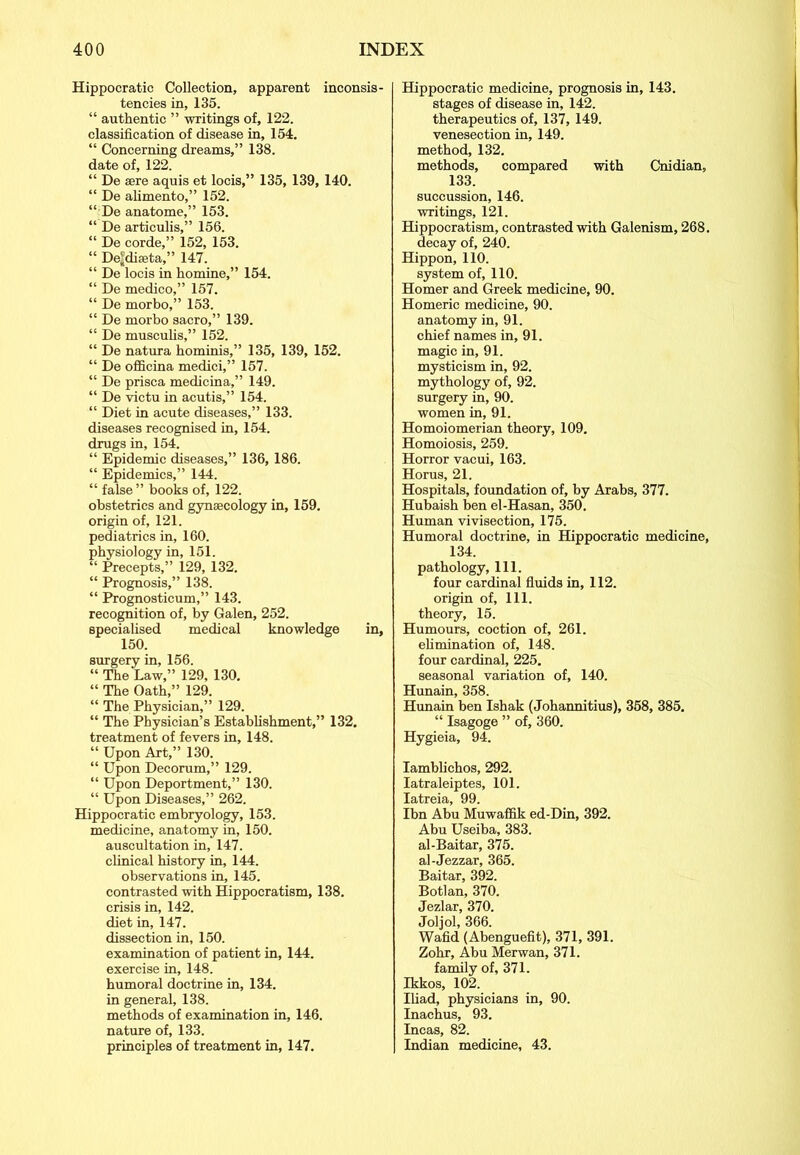 Hippocratic Collection, apparent inconsis- tencies in, 135. “ authentic ” writings of, 122. classification of disease in, 154. “ Concerning dreams,” 138. date of, 122. “ De sere aquis et locis,” 135, 139, 140. “ De alimento,” 152. “:De anatome,” 153. “ De articulis,” 156. “ De corde,” 152, 153. “ De|diseta,” 147. “ De locis in homine,” 154. “ De medico,” 157. “ De morbo,” 153. “ De morbo sacro,” 139. “ De muscubs,” 152. “ De natura hominis,” 135, 139, 152. “ De officina medici,” 157. “ De prisca medicina,” 149. “ De victu in acutis,” 154. “ Diet in acute diseases,” 133. diseases recognised in, 154. drugs in, 154. “ Epidemie diseases,” 136, 186. “ Epidemics,” 144. “ false” books of, 122. obstetrics and gynaecology in, 159. origin of, 121. pediatrics in, 160. physiology in, 151. “ Precepts,” 129, 132. “ Prognosis,” 138. “ Prognosticum,” 143. recognition of, by Galen, 252. specialised medical knowledge in, 150. surgery in, 156. “ The Law,” 129, 130. “ The Oath,” 129. “ The Physician,” 129. “ The Physician’s Establishment,” 132. treatment of fevers in, 148. “ Upon Art,” 130. “ Upon Decorum,” 129. “ Upon Deportment,” 130. “ Upon Diseases,” 262. Hippocratic embryology, 153. medicine, anatomy in, 150. auscultation in, 147. clinical history in, 144. observations in, 145. contrasted with Hippocratism, 138. crisis in, 142. diet in, 147. dissection in, 150. examination of patient in, 144. exercise in, 148. humoral doctrine in, 134. in general, 138. methods of examination in, 146. nature of, 133. principles of treatment in, 147. Hippocratic medicine, prognosis in, 143. stages of disease in, 142. therapeutics of, 137, 149. venesection in, 149. method, 132. methods, compared with Cnidian, 133. succussion, 146. writings, 121. Hippocratism, contrasted with Galenism, 268. decay of, 240. Hippon, 110. system of, 110. Homer and Greek medicine, 90. Homeric medicine, 90. anatomy in, 91. chief names in, 91. magic in, 91. mysticism in, 92. mythology of, 92. surgery in, 90. women in, 91. Homoiomerian theory, 109. Homoiosis, 259. Horror vacui, 163. Horus, 21. Hospitals, foundation of, by Arabs, 377. Hubaish ben el-Hasan, 350. Human vivisection, 175. Humoral doctrine, in Hippocratic medicine, 134. pathology, 111. four cardinal fluids in, 112. origin of. 111. theory, 15. Humours, coction of, 261. elimination of, 148. four cardinal, 225. seasonal variation of, 140. Hunain, 358. Hunain ben Ishak (Johannitius), 358, 385. “ Isagoge ” of, 360. Hygieia, 94. Iamblichos, 292. Iatraleiptes, 101. Iatreia 99 Ihn Abu Muwaffik ed-Din, 392. Abu Useiba, 383. al-Baitar, 375. al-Jezzar, 365. Baitar, 392. Botlan, 370. Jezlar, 370. Joljol, 366. Wafid (Abenguefit), 371, 391. Zohr, Abu Merwan, 371. family of, 371. Ikkos, 102. Iliad, physicians in, 90. Inachus, 93. Incas, 82. Indian medicine, 43.