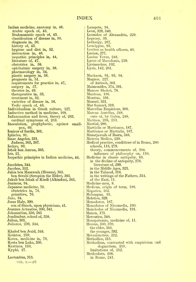 Indian medicine, anatomy in, 48. Arabic epoch of, 43. Brabmanistic epoch of, 43. classification of disease in, 50. diagnosis in, 50. history of, 43. hygiene and diet in, 52. instruction in, 46. isopathic principles in, 44. fiterature of, 47. obstetrics in, 58. ophthalmic surgery in, 58. pharmacology in, 54. plastic surgery in, 58. prognosis in, 51. requirements for practice in, 47. surgery in, 57. theories in, 49. therapeutics in, 53. treatment in, 52. varieties of disease in, 56. Vedic epoch of, 43. Individualism in Greek culture, 127. Inductive method in medicine, 168. Inflammation and fever, theory of, 263. cardinal symptoms of, 263. Inoculation, prophylactic, against small- pox, 69. Ionicos of Sardis, 301. Iphicles, 91. Isaac Angelos, 331. Judaeus, 365, 387. Ischys, 93. Ishak ben Amran, 365. Isis, 21. Isopathic principles in Indian medicine, 44. Jacobites, 344. Jacobos, 312. Jahia ben Masawaih (Messua), 385. ben Serabi (Serapion the Elder), 385. Jakub ben Ishak al Kindi (Alkindus), 385. Janiscos, 94. Japanese medicine, 76. obstetrics in, 78. primitive, 76. Jaso, 94. Jesus Haly, 390. son of Sirach, upon physicians, 41. Joannes Actuarios, 330, 341. Johannitius, 350, 385 Jondisabur, school of, 358. Julian, 301. Jufianos, 239, 244. Khaled ben Jezid, 348. Kointos, 239. Korea, medicine in, 76. Kosta ben Luka, 350. Kratinos, 110. Kyphi, 27. Lactantius, 315. VOL. I.—26 I Lampete, 94. Leon, 329, 340. Leonidas of Alexandria, 229. Leprosy, 39. Lethargy, 267. Leucippus, 93. Levites as health officers, 40. Lucian, 277. Lucius Verus, 248. Lycos of Macedonia, 239. Lysimachus, 192. Lysis, 142, 261. Machaon, 91, 93, 94. Magnos, 227. of Antioch, 301. Maimonides, 374, 391. Manase Shokei, 78. Manteas, 186. Mantias, 191. Manuel, 331. Mar Samuel, 319. Marcellus Empiricus, 308. Marcus Aurelius, 248. cure of, by Galen, 248. Marinos, 238, 253. Martial, 280. Martiafis or Martianos, 187. Martianos or Martiafis, 187. Masarjawaih of Basra, 348. Materia Medica, 220. Medical practice, conditions of in Rome, 280. schools, 113, 279. theory, commencements of, 104. influence of philosophy on, 110. Medicine in classic antiquity, 83. in the decline of antiquity, 276. literature of, 299. in the Middle Ages, 323. in the Talmud, 318. in the writings of the Fathers, 314. of the East, 11. I Medicine-men, 8. Medicus, origin of term, 198. Megarics, 162. Melampus, 91. Meletios, 329. Menodoros, 187. Menodotos of Nicomedia, 190. Menolodos of Nicomedia, 191. Menon, 171. Mercurios, 340. Mesopotamia, medicine of, 11. Messua, 350, 370. the elder, 385. the younger, 392. Metasynerisis, 212. Methodios, 315. Methodism, contrasted with empiricism and dogmatism, 210. I limitations of, 212. Methodists, 208. I in Rome, 241.