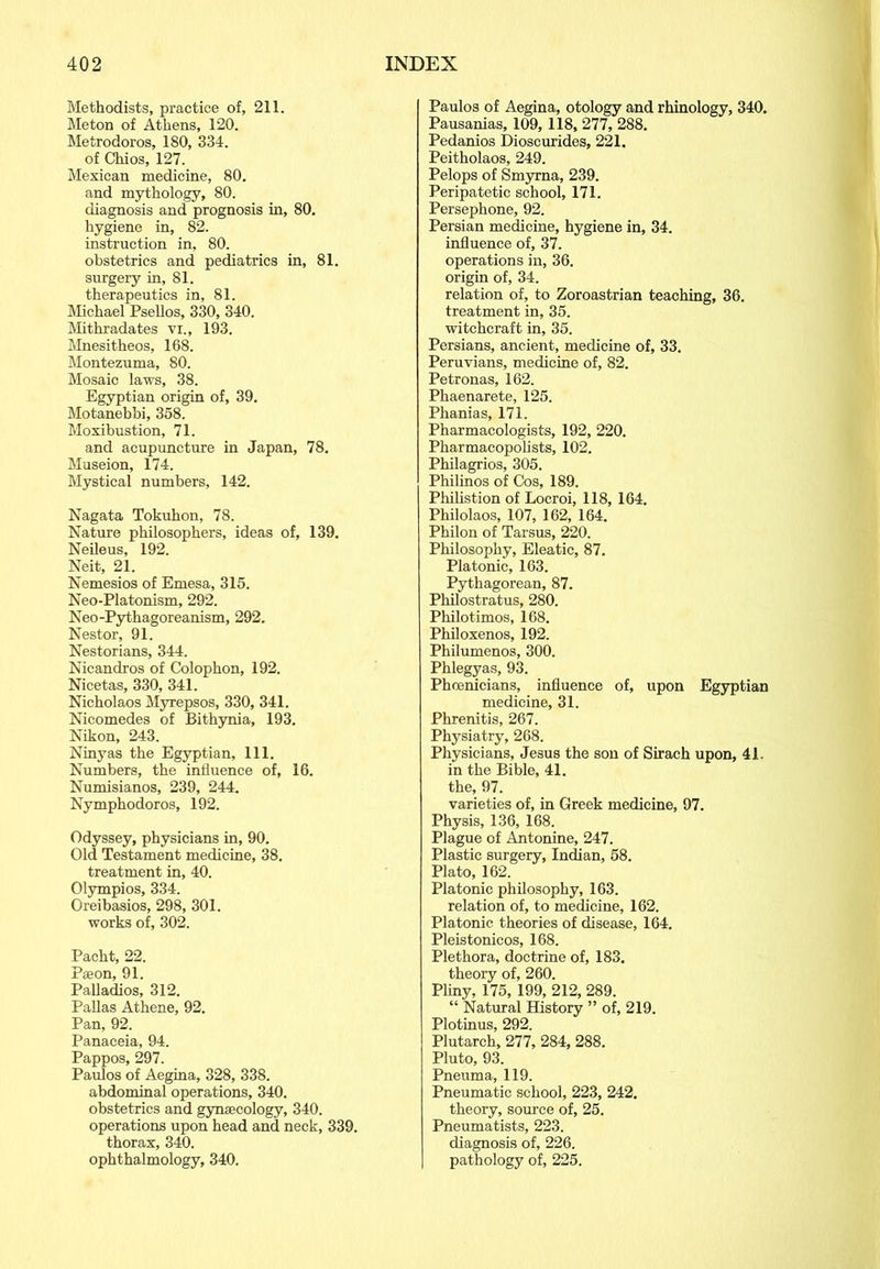 Methodists, practice of, 211. Meton of Athens, 120. Metrodoros, 180, 334. of Chios, 127. Mexican medicine, 80. and mythology, 80. diagnosis and prognosis in, 80. hygiene in, 82. instruction in, 80. obstetrics and pediatrics in, 81. surgery in, 81. therapeutics in, 81. Michael Psellos, 330, 340. Mithradates vi„ 193. Mnesitheos, 168. Montezuma, 80. Mosaic laws, 38. Egyptian origin of, 39. Motanebbi, 358. Moxibustion, 71. and acupuncture in Japan, 78. Museion, 174. Mystical numbers, 142. Nagata Tokuhon, 78. Nature philosophers, ideas of, 139. Neileus, 192. Neit, 21. Nemesios of Emesa, 315. Neo-Platonism, 292. Neo-Pythagoreanism, 292. Nestor, 91. Nestorians, 344. Nicandros of Colophon, 192. Nicetas, 330, 341. Nicholaos Myrepsos, 330, 341. Nicomedes of Bithynia, 193. Nikon, 243. Ninyas the Egyptian, 111. Numbers, the influence of, 16. Numisianos, 239, 244. Nymphodoros, 192. Odyssey, physicians in, 90. Old Testament medicine, 38. treatment in, 40. Olympios, 334. Oreibasios, 298, 301. works of, 302. Pacht, 22. Paeon, 91. Palladios, 312. Pallas Athene, 92. Pan, 92. Panaceia, 94. Pappos, 297. Paulos of Aegina, 328, 338. abdominal operations, 340. obstetrics and gynaecology, 340. operations upon head and neck, 339. thorax, 340. ophthalmology, 340. Paulos of Aegina, otology and rhinology, 340. Pausanias, 109, 118, 277, 288. Pedanios Dioscurides, 221. Peitholaos, 249. Pelops of Smyrna, 239. Peripatetic school, 171. Persephone, 92. Persian medicine, hygiene in, 34. influence of, 37. operations in, 36. origin of, 34. relation of, to Zoroastrian teaching, 36. treatment in, 35. witchcraft in, 35. Persians, ancient, medicine of, 33. Peruvians, medicine of, 82. Petronas, 162. Phaenarete, 125. Phanias, 171. Pharmacologists, 192, 220. Pharmacopolists, 102. Philagrios, 305. Philinos of Cos, 189. Philistion of Locroi, 118, 164. Philolaos, 107, 162, 164. Philon of Tarsus, 220. Philosophy, Eleatic, 87. Platonic, 163. Pythagorean, 87. Philostratus, 280. Philotimos, 168. Philoxenos, 192. Philumenos, 300. Phlegyas, 93. Phoenicians, influence of, upon Egyptian medicine, 31. Phrenitis, 267. Physiatry, 268. Physicians, Jesus the son of Siraeh upon, 41. in the Bible, 41. the, 97. varieties of, in Greek medicine, 97. Physis, 136, 168. Plague of Antonine, 247. Plastic surgery, Indian, 58. Plato, 162. Platonic philosophy, 163. relation of, to medicine, 162. Platonic theories of disease, 164. Pleistonicos, 168. Plethora, doctrine of, 183. theory of, 260. Pliny, 175, 199, 212, 289. “ Natural History ” of, 219. Plotinus, 292. Plutarch, 277, 284, 288. Pluto, 93. Pneuma, 119. Pneumatic school, 223, 242. theory, source of, 25. Pneumatists, 223. diagnosis of, 226. I pathology of, 225.