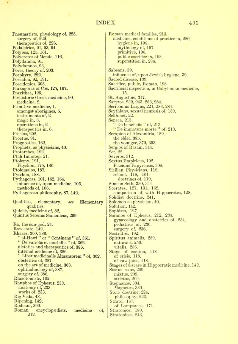 Pneumatists, physiology of, 225. surgery of, 229. therapeutics of, 226. Podaleirios, 91, 93, 94. Polybos, 125, 161. Polycretos of Mende, 116. Polydamna, 91. Polydamnos, 93. Pores, theory of, 203. Porphyry, 292. Poseidon, 92, 191. Poseidonios, 305. Praxagoras of Cos, 125, 167, Praxithea, 125. Prehistoric Greek medicine, 90. medicine, 2. Primitive medicine, 1. amongst aborigines, 5. instruments of, 2. magic in, 5. operations in, 2. therapeutics in, 6. Proclos, 292. Proetus, 91. Prognostics, 162. Prophets, as physicians, 40. Protarchos, 192. Ptah Imhotep, 21. Ptolemy, 121. Physkon, 175, 186. Ptolomaios, 187. Pyrrhon, 188. Pythagoras, 101, 162, 164. influence of, upon medicine, 105. methods of, 106. Pythagorean philosophy, 87, 142. Qualities, elementary, see Elementary qualities. Quiche, medicine of, 82. Quintus Serenus Samonicus, 299. Ra, the sun-god, 24. Raw state, 142. Rhazes, 360, 386. “ al-Hawi ” or “ Continens ” of, 361. “ De variolis et morbillis ” of, 362. dietetics and therapeutics of, 386. internal medicine of, 386. “ Liber medicinalis Almansorem ” of, 362. obstetrics of, 387. on the art of medicine, 363. ophthalmology of, 387. surgery of, 386. Rhizotomists, 102. Rhuphos of Ephesus, 233. anatomy of, 233. works of, 233. Rig Veda, 43. Ripening, 142. Rodoam, 390. Roman encyclopaedists, medicine of, 212. Roman medical families, 213. medicine, conditions of practice in, 280. hygiene in, 198. mythology of, 197. primitive, 196. public sacrifice in, 198. superstition in, 286. Sabeans, 39. influence of, upon Jewish hygiene, 39. Sacred disease, 139. Sacrifice, public, Roman, 198. Sacrificial inspection, in Babylonian medicine, 15. St. Augustine, 317. Satyros, 239, 243, 283, 284. Scribonius Largus, 221, 283, 284. Scythians, sexual neurosis of, 139. Sekhmet, 22. Seneca, 213. “ De benefieiis ” of, 213. “ De immatura morte ” of, 213. Serapion of Alexandria, 189. the elder, 385. the younger, 370, 393. Sergios of Rasain, 344. Set, 22. Severos, 312. Sextus Empiricus, 192. Placidus Papyrensis, 308. Sicilian Physicians, 118. school, 118, 164. doctrines of, 119. Simeon Seth, 330, 341. Socrates, 127, 131, 162. comparison of, with Hippocrates, 128. Solidist doctrine, 241. Solomon as physician, 40. Solution, 142. Sophists, 127. Soranos of Ephesus, 212, 234. gynaecology and obstetrics of, 234. pediatrics of, 236. surgery of, 236. Sostratos, 192. Spiritus animalis, 259. naturalis, 256. vitalis, 256. Stage of coction, 118. of crisis, 118. of raw juice, 118. Stages of disease in Hippocratic medicine, 142. Status laxus, 209. mixtus, 209. strictus, 209. Stephanos, 334. Magnetes, 330. Stoic doctrine, 224. philosophy, 223. Strato, 187. of Lampsacos, 171. Stratonice, 180. Stratonicos, 243.