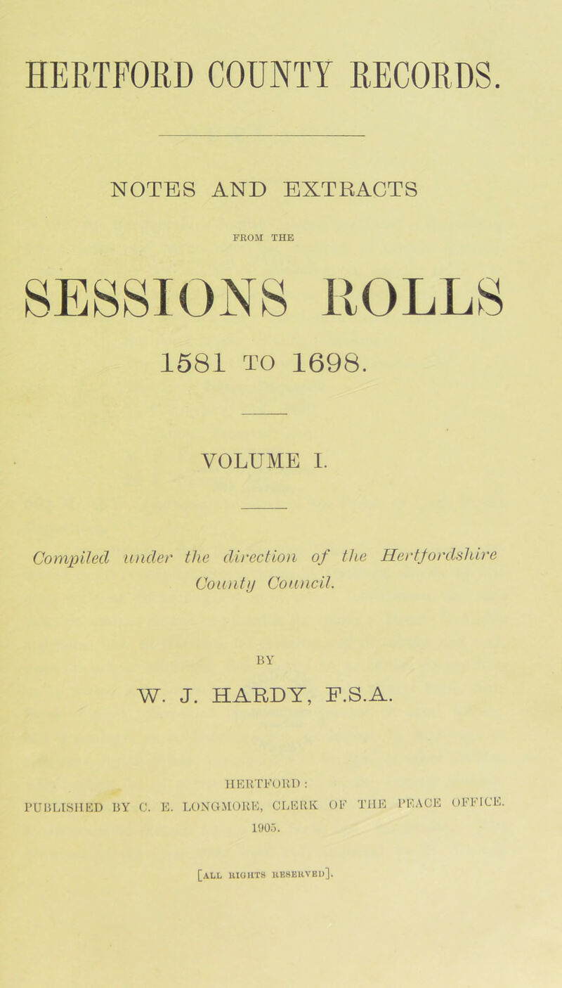 NOTES AND EXTRACTS FEOM THE 158L TO 1698. VOLUME I. Compiled under the direction of the Hertfordshire Coiuity Conncil. BY W. J. HARDY, P.S.A. 1IKRT1''0RI) : PUBLISHED BY C. E. LONGMORE, CLERK OE THE PEACE OFFICE. 1005. [all uiohts ueseuveu].
