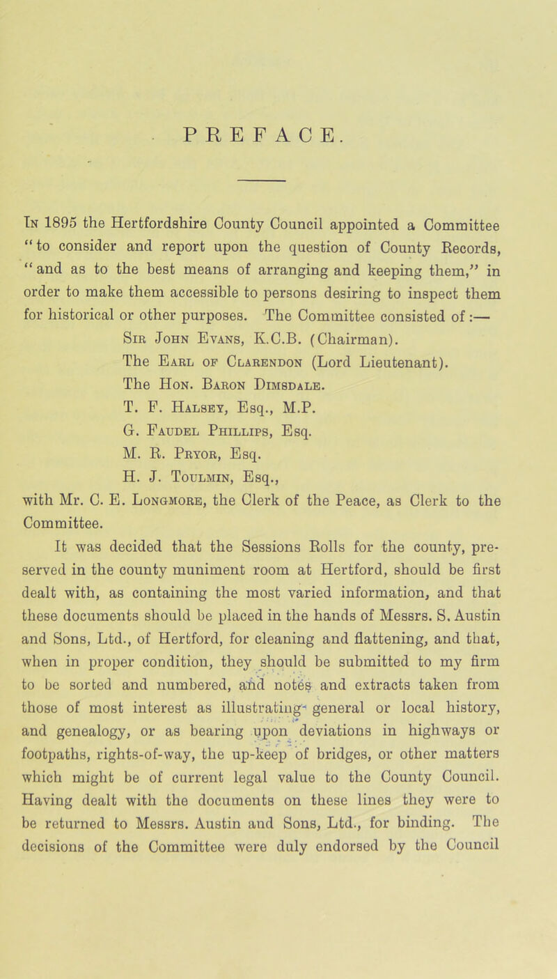 PREFACE. In 1895 the Hertfordshire County Council appointed a Committee “to consider and report upon the question of County Records, “ and as to the best means of arranging and keeping them,” in order to make them accessible to persons desiring to inspect them for historical or other purposes. The Committee consisted of:— Sir John Evans, K.C.B. (Chairman). The Earl of Clarendon (Lord Lieutenant). The Hon. Baron Dimsdale. T. F. Halsey, Esq., M.P. G. Faudel Phillips, Esq. M. R. Pryor, Esq. H. J. Toulmin, Esq., with Mr. C. E. Longmore, the Clerk of the Peace, as Clerk to the Committee. It was decided that the Sessions Rolls for the county, pre- served in the county muniment room at Hertford, should be first dealt with, as containing the most varied information, and that these documents should be placed in the hands of Messrs. S. Austin and Sons, Ltd., of Hertford, for cleaning and flattening, and that, when in proper condition, they should be submitted to my firm to be sorted and numbered, aiid notes and extracts taken from those of most interest as illustrating- general or local history, and genealogy, or as bearing upon deviations in highways or footpaths, rights-of-way, the up-keep of bridges, or other matters which might be of current legal value to the County Council. Having dealt with the documents on these lines they were to be returned to Messrs. Austin and Sons, Ltd., for binding. The decisions of the Committee were duly endorsed by the Council