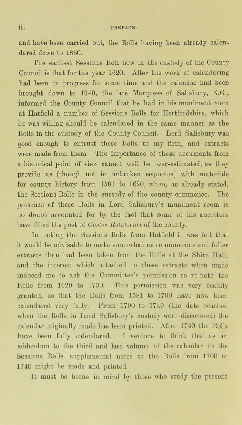 and have been carried out, the Kolls having been already calen- dared down to 1850. The earliest Sessions Koll now in the custody of the County Council is that for the year 1620. After the work of calendaring had been in progress for some time and the calendar had been brought down to 1740, the late Marquess of Salisbury, K.G., informed the County Council that he had in his muniment room at Hatfield a number of Sessions Eolls for Hertfordshire, which he was willing should be calendared in the same manner as the Eolls in the custody of the County Council. Lord Salisbury was good enough to entrust these Eolls to my firm, and extracts were made from them. The importance of these documents from a historical point of view cannot well be over-estimated, as they provide us (though not in unbroken sequence) with materials for county history from 1581 to 1620, when, as already stated, the Sessions Eolls in the custody of the county commence. The presence of these Eolls in Lord Salisbury’s muniment room is no doubt accounted for by the fact that some of his ancestors have filled the post of Gustos Rotulorum of the county. In noting the Sessions Eolls from Hatfield it was felt that it would be advisable to make somewhat more numerous and fuller- extracts than had been taken from the Eolls at the Shire Hall, and the interest which attached to these extracts when made induced me to ask the Committee’s permission to re-note the Eolls from 1620 to 1700. This permission was very readily granted, so that the Eolls from 1581 to 1700 have now been calendared very fully. From 1700 to 1740 (the date i-eached when the Eolls in Lord Salisbury’s custody were discovered) the calendar originally made has been printed. After 1740 the Eolls have been fully calendared. 1 venture to think that as an addendum to the third and last volume of the calendar to the Sessions Eolls, suiiplemental notes to the Eolls from 1700 to 1740 might be made and printed. It must be borne in mind by those who study the present