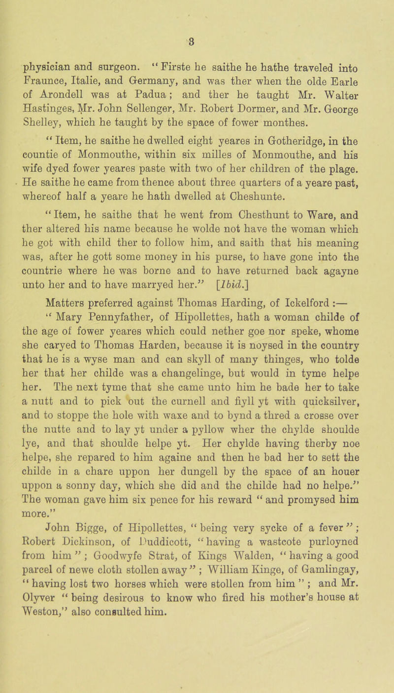 physician and surgeon. “ Firste he saithe he hathe traveled into Fraunce, Italie, and Germany, and was ther when the olde Earle of Arondell was at Padua; and ther he taught Mr. Walter Hastinges, Mr. John Sellenger, Mr. Kobert Dormer, and Mr. George Shelley, which he taught by the space of fower monthes. “ Item, he saithe he dwelled eight yeares in Gotheridge, in the countie of Monmouthe, within six milles of Monmouthe, and his wife dyed fower yeares paste with two of her children of the plage. He saithe he came from thence about three quarters of a yeare past, whereof half a yeare he hath dwelled at Cheshunte. “ Item, he saithe that he went from Chesthunt to Ware, and ther altered his name because he wolde not have the woman which he got with child ther to follow him, and saith that his meaning was, after he gott some money in his purse, to have gone into the countrie where he was borne and to have returned back agayne unto her and to have marryed her.^^ [Ibid.] Matters preferred against Thomas Harding, of Ickelford :— “ Mary Pennyfather, of Hipollettes, hath a woman childe of the age of fower yeares which could nether goe nor speke, whome she caryed to Thomas Harden, because it is noysed in the country that he is a wyse man and can skyll of many thinges, who tolde her that her childe was a changelinge, but would in tyme helpe her. The next tyme that she came unto him he bade her to take a nutt and to pick out the curnell and fiyll yt with quicksilver, and to stoppe the hole with waxe and to bynd a thred a crosse over the nutte and to lay yt under a pyllow wher the chylde shoulde lye, and that shoulde helpe yt. Her chylde having therby noe helpe, she repared to him againe and then he bad her to sett the childe in a chare uppon her dungell by the space of an houer uppon a sonny day, which she did and the childe had no helpe.^’ The woman gave him six pence for his reward “ and promysed him more.” John Bigge, of Hipollettes, “ being very sycke of a fever ”; Robert Dickinson, of Duddicott, “ having a wastcote purloyned from him ” ; Goodwyfe Strat, of Kings Walden, “ having a good parcel of newe cloth stollen away ” ; William Kinge, of Gamlingay, “ having lost two horses which were stollen from him ” ; and Mr. Olyver “ being desirous to know who fired his mother’s house at Weston,” also consulted him.